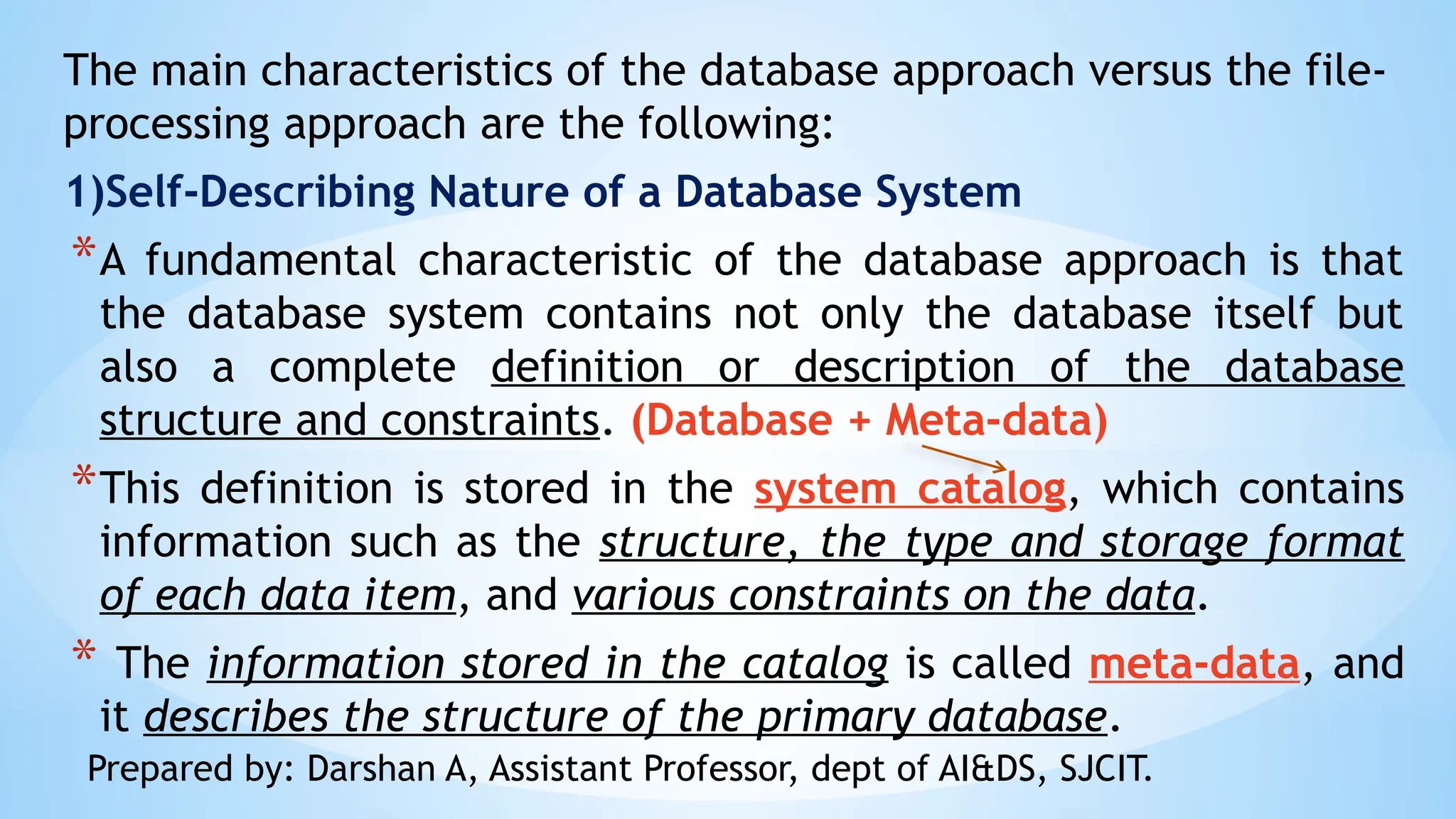 The main characteristics of the database approach versus the file-
processing approach are the following:
1)Self-Describing Nature of a Database System
*A fundamental characteristic of the database approach is that
the database system contains not only the database itself but
also a complete definition or description of the database
structure and constraints. (Database + Meta-data)
*This definition is stored in the system catalog, which contains
information such as the structure, the type and storage format
of each data item, and various constraints on the data.
* The information stored in the catalog is called meta-data, and
it describes the structure of the primary database.
Prepared by: Darshan A, Assistant Professor, dept of AI&DS, SJCIT.
 