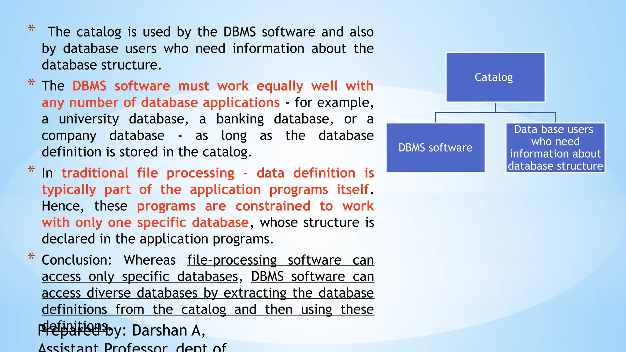 * The catalog is used by the DBMS software and also
by database users who need information about the
database structure.
* The DBMS software must work equally well with
any number of database applications - for example,
a university database, a banking database, or a
company database - as long as the database
definition is stored in the catalog.
* In traditional file processing - data definition is
typically part of the application programs itself.
Hence, these programs are constrained to work
with only one specific database, whose structure is
declared in the application programs.
* Conclusion: Whereas file-processing software can
access only specific databases, DBMS software can
access diverse databases by extracting the database
definitions from the catalog and then using these
definitions.
Catalog
DBMS software
Data base users
who need
information about
database structure
Prepared by: Darshan A,
 