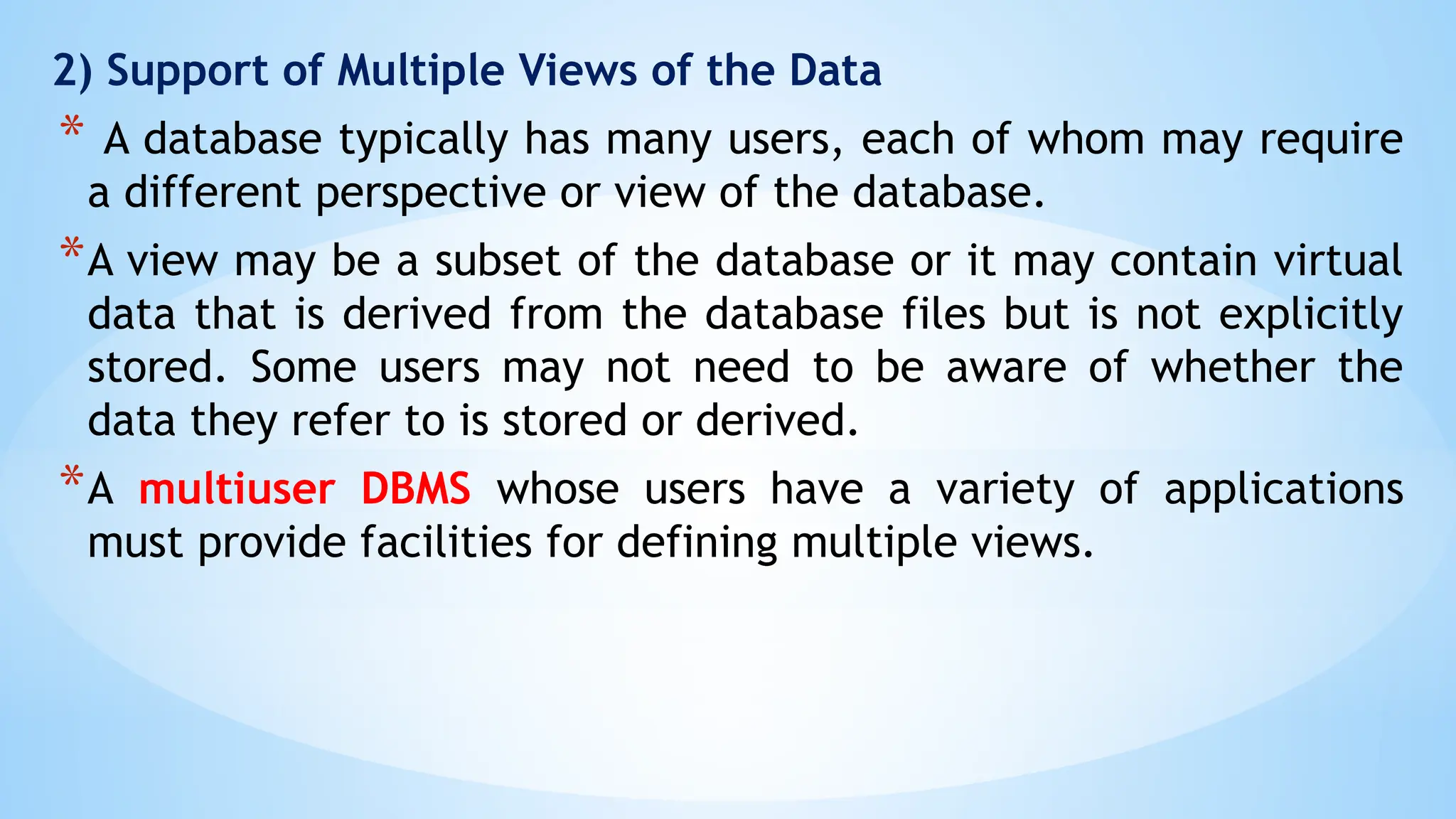 2) Support of Multiple Views of the Data
* A database typically has many users, each of whom may require
a different perspective or view of the database.
*A view may be a subset of the database or it may contain virtual
data that is derived from the database files but is not explicitly
stored. Some users may not need to be aware of whether the
data they refer to is stored or derived.
*A multiuser DBMS whose users have a variety of applications
must provide facilities for defining multiple views.
 
