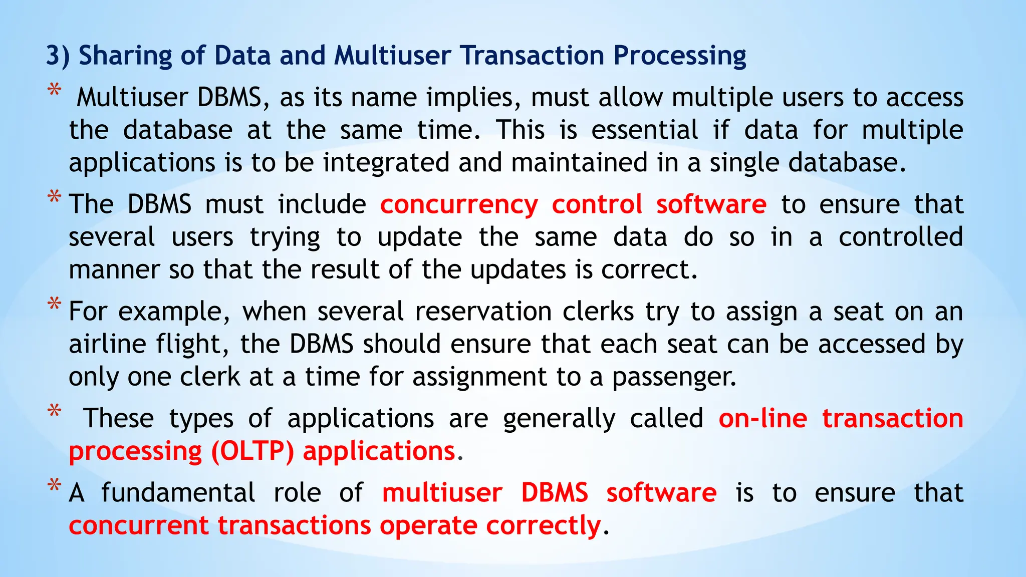 3) Sharing of Data and Multiuser Transaction Processing
* Multiuser DBMS, as its name implies, must allow multiple users to access
the database at the same time. This is essential if data for multiple
applications is to be integrated and maintained in a single database.
* The DBMS must include concurrency control software to ensure that
several users trying to update the same data do so in a controlled
manner so that the result of the updates is correct.
* For example, when several reservation clerks try to assign a seat on an
airline flight, the DBMS should ensure that each seat can be accessed by
only one clerk at a time for assignment to a passenger.
* These types of applications are generally called on-line transaction
processing (OLTP) applications.
* A fundamental role of multiuser DBMS software is to ensure that
concurrent transactions operate correctly.
 