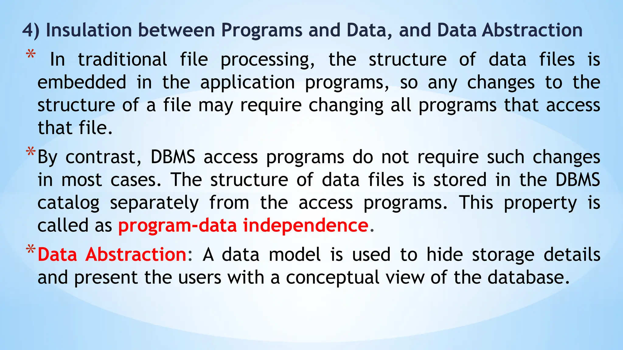 4) Insulation between Programs and Data, and Data Abstraction
* In traditional file processing, the structure of data files is
embedded in the application programs, so any changes to the
structure of a file may require changing all programs that access
that file.
*By contrast, DBMS access programs do not require such changes
in most cases. The structure of data files is stored in the DBMS
catalog separately from the access programs. This property is
called as program-data independence.
*Data Abstraction: A data model is used to hide storage details
and present the users with a conceptual view of the database.
 