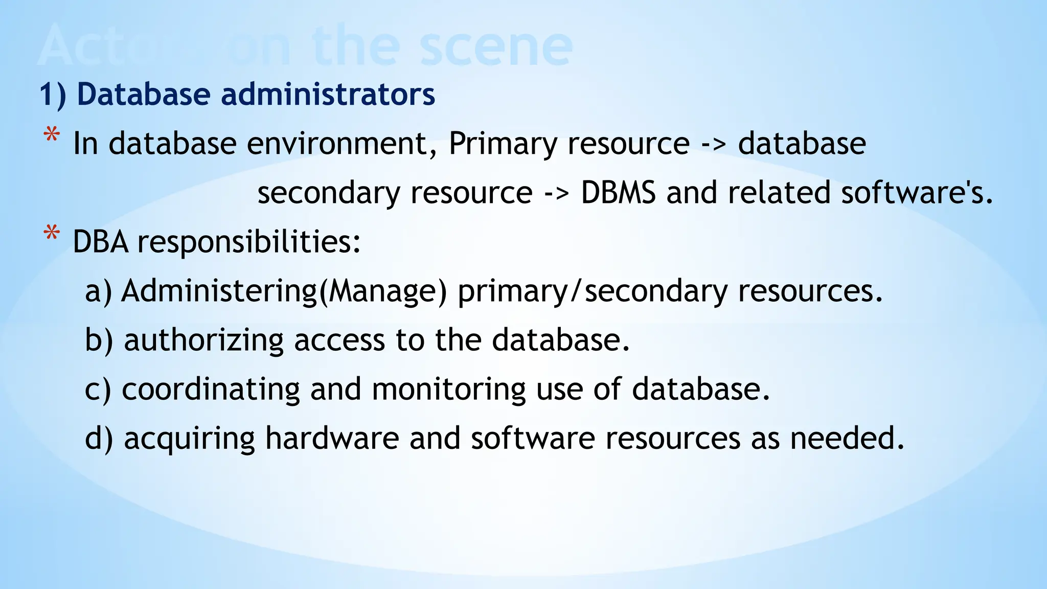 Actors on the scene
1) Database administrators
* In database environment, Primary resource -> database
secondary resource -> DBMS and related software's.
* DBA responsibilities:
a) Administering(Manage) primary/secondary resources.
b) authorizing access to the database.
c) coordinating and monitoring use of database.
d) acquiring hardware and software resources as needed.
 