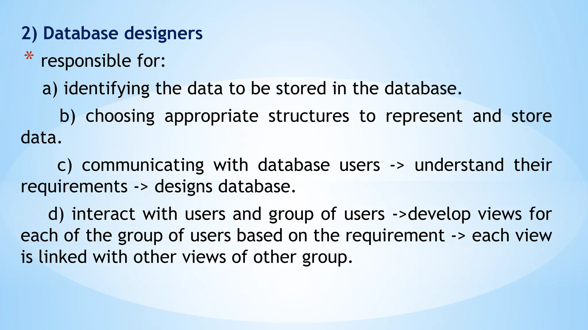 2) Database designers
* responsible for:
a) identifying the data to be stored in the database.
b) choosing appropriate structures to represent and store
data.
c) communicating with database users -> understand their
requirements -> designs database.
d) interact with users and group of users ->develop views for
each of the group of users based on the requirement -> each view
is linked with other views of other group.
 