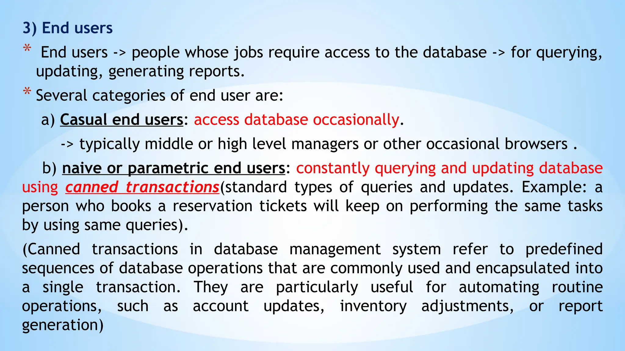 3) End users
* End users -> people whose jobs require access to the database -> for querying,
updating, generating reports.
* Several categories of end user are:
a) Casual end users: access database occasionally.
-> typically middle or high level managers or other occasional browsers .
b) naive or parametric end users: constantly querying and updating database
using canned transactions(standard types of queries and updates. Example: a
person who books a reservation tickets will keep on performing the same tasks
by using same queries).
(Canned transactions in database management system refer to predefined
sequences of database operations that are commonly used and encapsulated into
a single transaction. They are particularly useful for automating routine
operations, such as account updates, inventory adjustments, or report
generation)
 