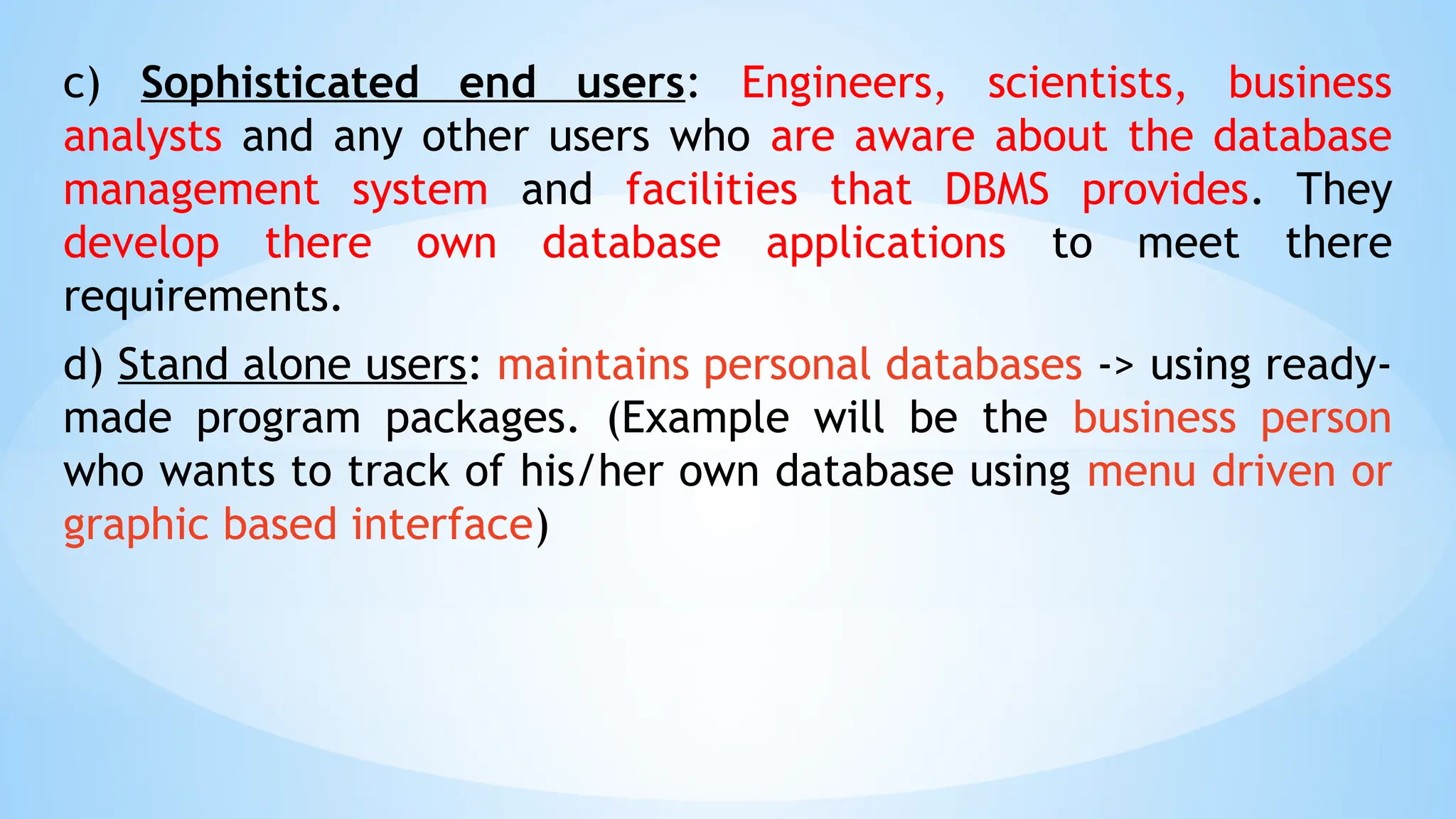c) Sophisticated end users: Engineers, scientists, business
analysts and any other users who are aware about the database
management system and facilities that DBMS provides. They
develop there own database applications to meet there
requirements.
d) Stand alone users: maintains personal databases -> using ready-
made program packages. (Example will be the business person
who wants to track of his/her own database using menu driven or
graphic based interface)
 