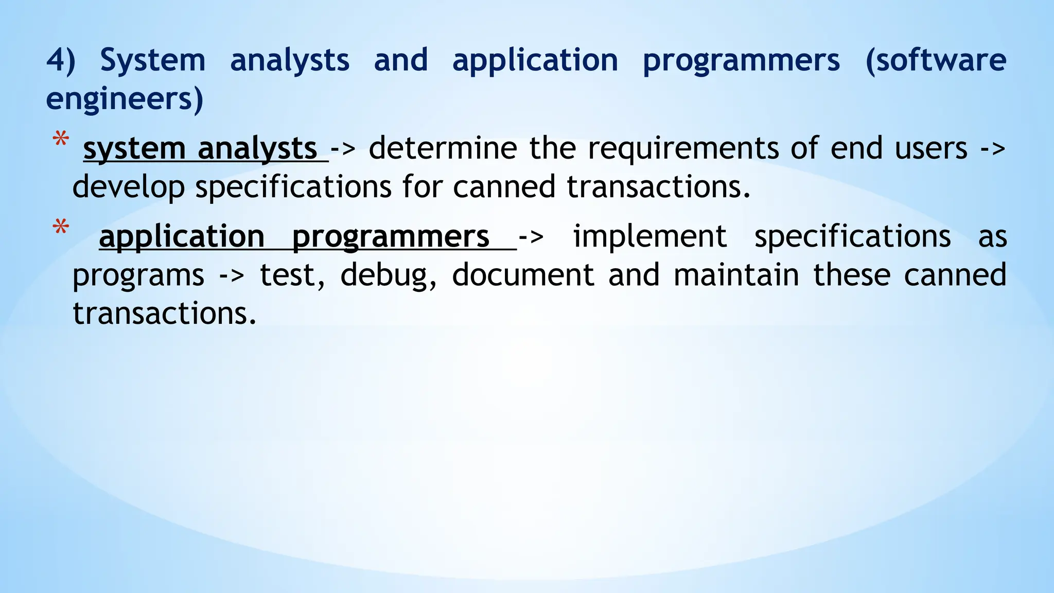 4) System analysts and application programmers (software
engineers)
* system analysts -> determine the requirements of end users ->
develop specifications for canned transactions.
* application programmers -> implement specifications as
programs -> test, debug, document and maintain these canned
transactions.
 