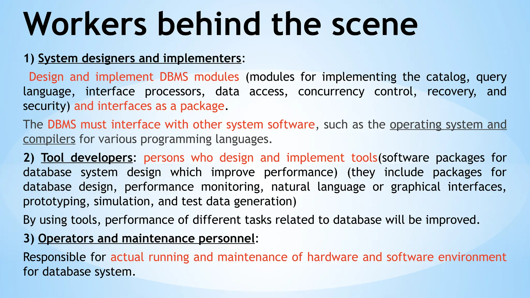 Workers behind the scene
1) System designers and implementers:
Design and implement DBMS modules (modules for implementing the catalog, query
language, interface processors, data access, concurrency control, recovery, and
security) and interfaces as a package.
The DBMS must interface with other system software, such as the operating system and
compilers for various programming languages.
2) Tool developers: persons who design and implement tools(software packages for
database system design which improve performance) (they include packages for
database design, performance monitoring, natural language or graphical interfaces,
prototyping, simulation, and test data generation)
By using tools, performance of different tasks related to database will be improved.
3) Operators and maintenance personnel:
Responsible for actual running and maintenance of hardware and software environment
for database system.
 