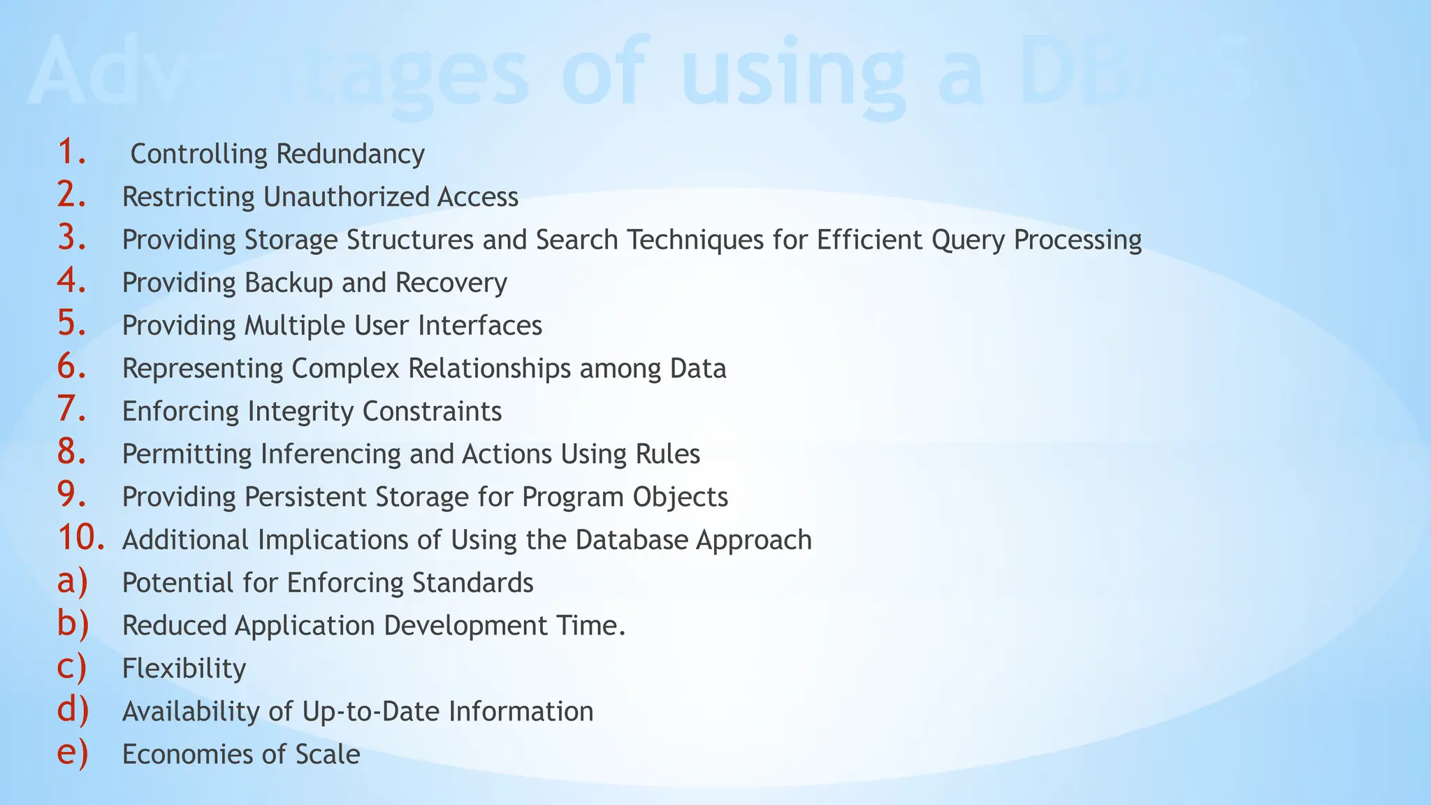 Advantages of using a DBMS
1. Controlling Redundancy
2. Restricting Unauthorized Access
3. Providing Storage Structures and Search Techniques for Efficient Query Processing
4. Providing Backup and Recovery
5. Providing Multiple User Interfaces
6. Representing Complex Relationships among Data
7. Enforcing Integrity Constraints
8. Permitting Inferencing and Actions Using Rules
9. Providing Persistent Storage for Program Objects
10. Additional Implications of Using the Database Approach
a) Potential for Enforcing Standards
b) Reduced Application Development Time.
c) Flexibility
d) Availability of Up-to-Date Information
e) Economies of Scale
 