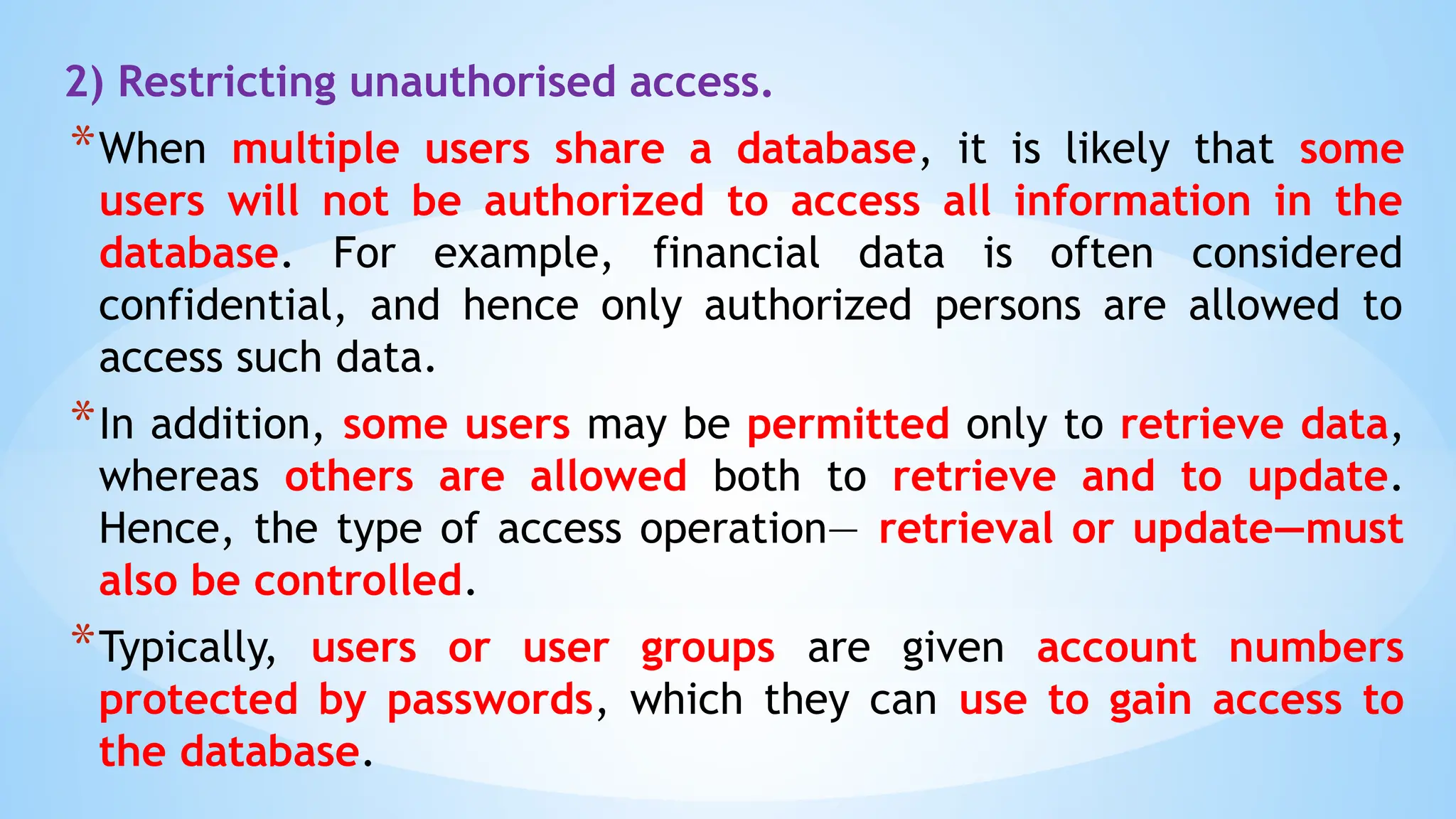 2) Restricting unauthorised access.
*When multiple users share a database, it is likely that some
users will not be authorized to access all information in the
database. For example, financial data is often considered
confidential, and hence only authorized persons are allowed to
access such data.
*In addition, some users may be permitted only to retrieve data,
whereas others are allowed both to retrieve and to update.
Hence, the type of access operation— retrieval or update—must
also be controlled.
*Typically, users or user groups are given account numbers
protected by passwords, which they can use to gain access to
the database.
 
