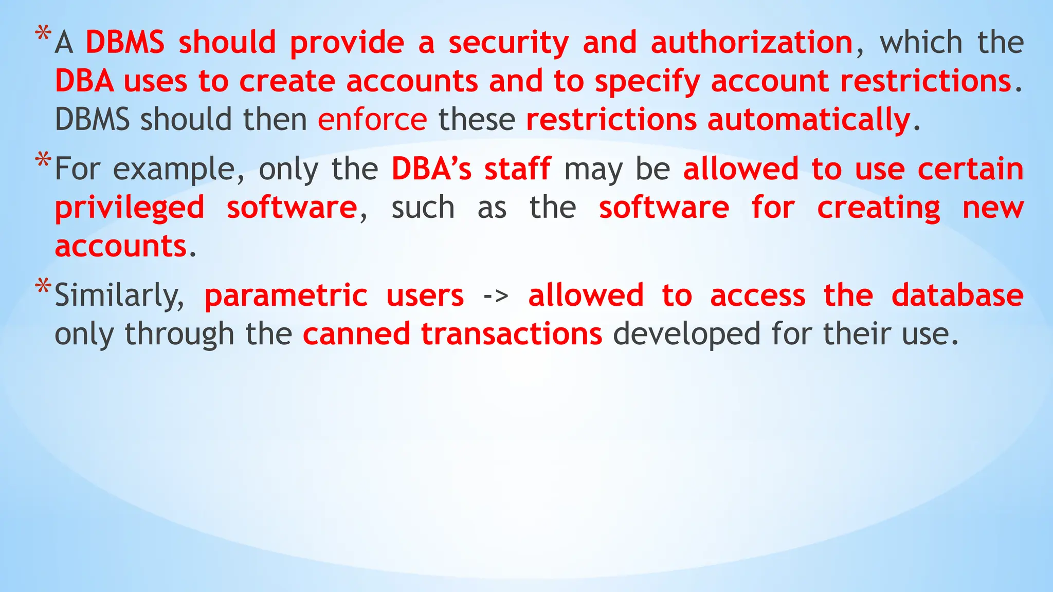 *A DBMS should provide a security and authorization, which the
DBA uses to create accounts and to specify account restrictions.
DBMS should then enforce these restrictions automatically.
*For example, only the DBA’s staff may be allowed to use certain
privileged software, such as the software for creating new
accounts.
*Similarly, parametric users -> allowed to access the database
only through the canned transactions developed for their use.
 
