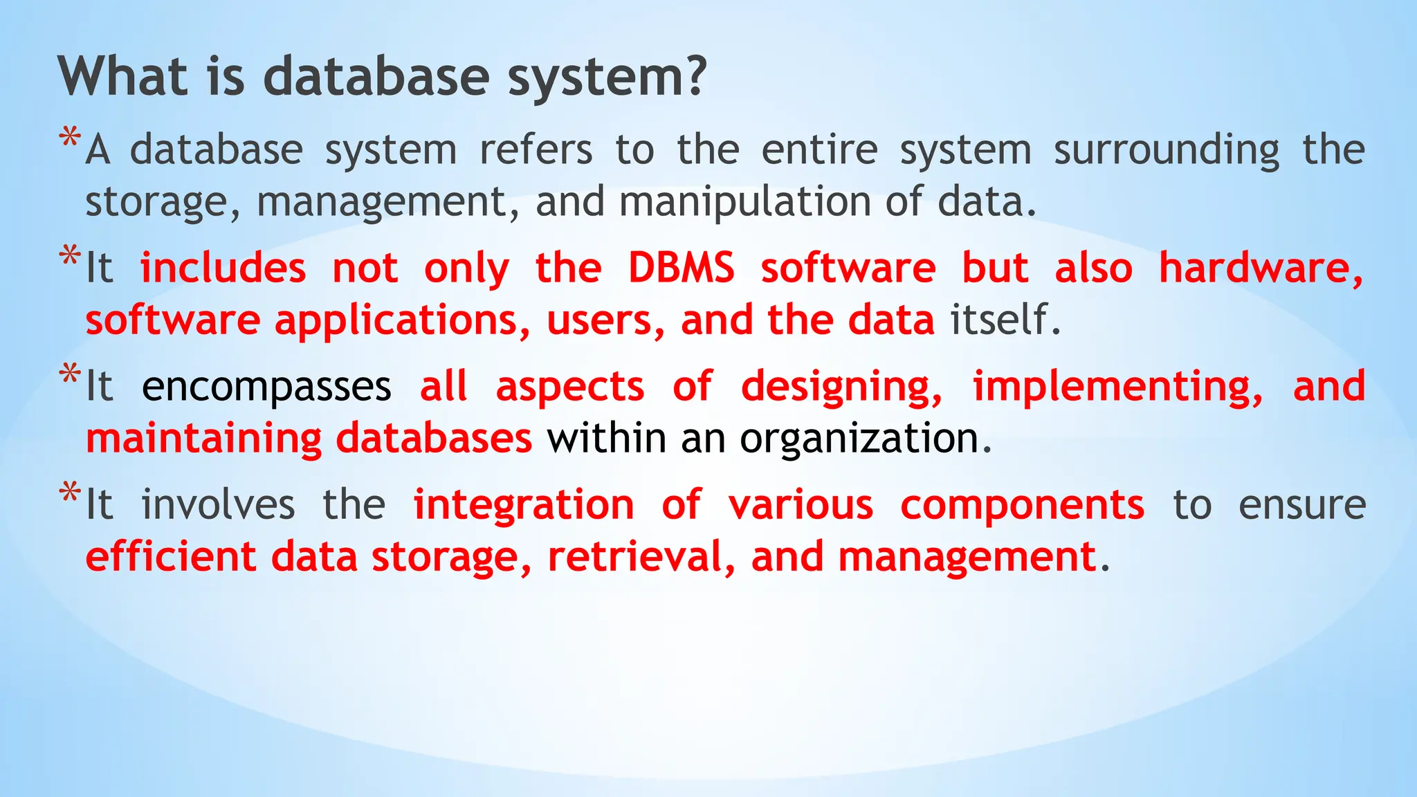 What is database system?
*A database system refers to the entire system surrounding the
storage, management, and manipulation of data.
*It includes not only the DBMS software but also hardware,
software applications, users, and the data itself.
*It encompasses all aspects of designing, implementing, and
maintaining databases within an organization.
*It involves the integration of various components to ensure
efficient data storage, retrieval, and management.
 