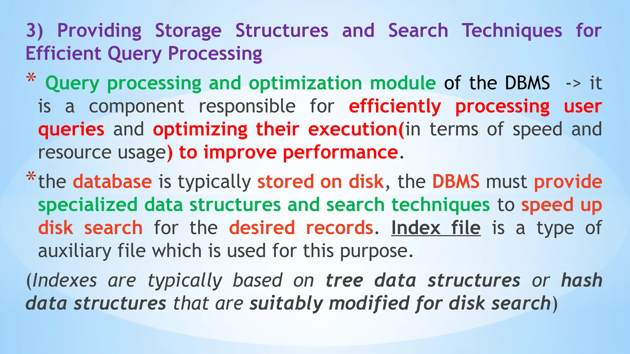 3) Providing Storage Structures and Search Techniques for
Efficient Query Processing
* Query processing and optimization module of the DBMS -> it
is a component responsible for efficiently processing user
queries and optimizing their execution(in terms of speed and
resource usage) to improve performance.
*the database is typically stored on disk, the DBMS must provide
specialized data structures and search techniques to speed up
disk search for the desired records. Index file is a type of
auxiliary file which is used for this purpose.
(Indexes are typically based on tree data structures or hash
data structures that are suitably modified for disk search)
 
