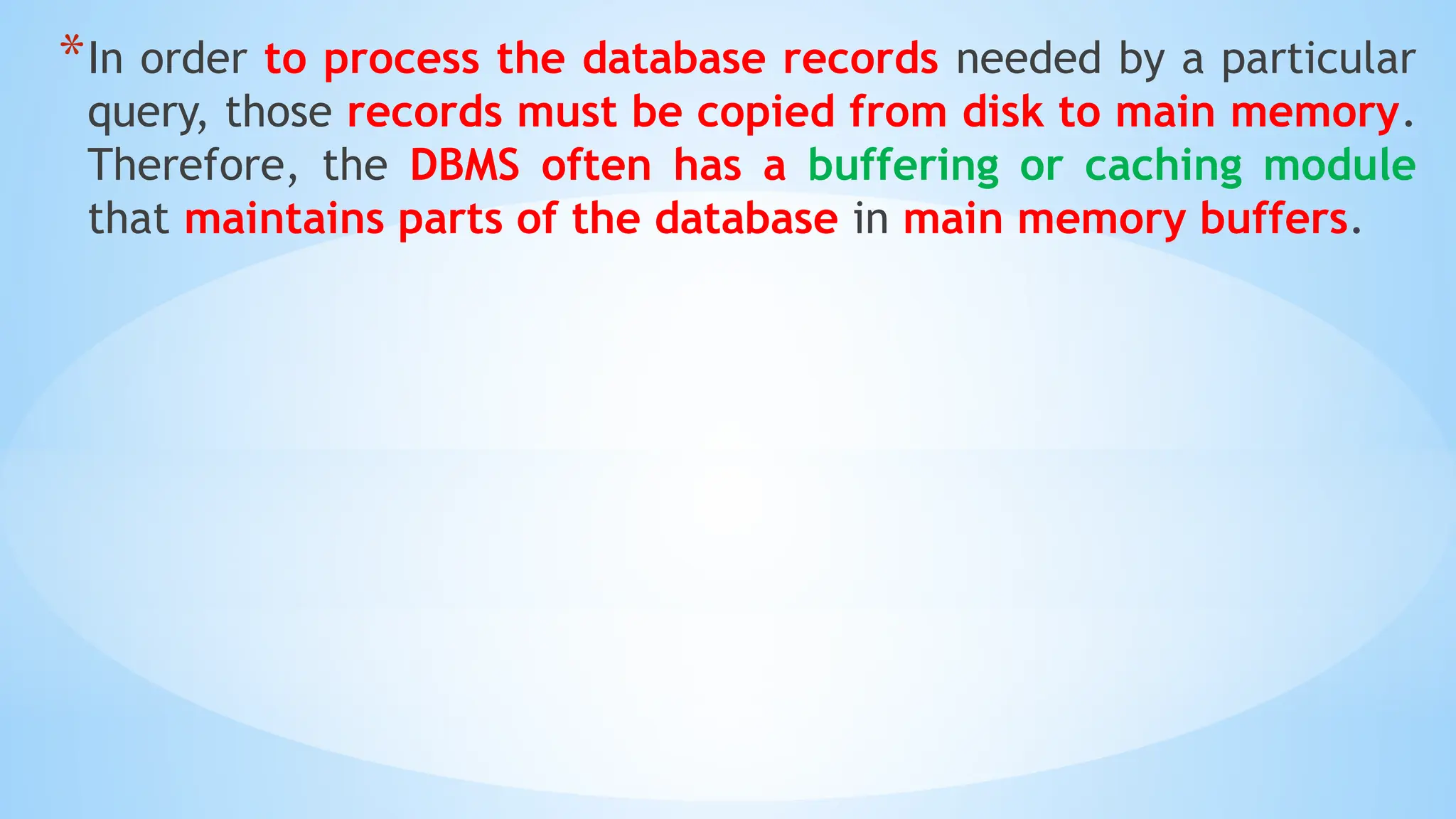*In order to process the database records needed by a particular
query, those records must be copied from disk to main memory.
Therefore, the DBMS often has a buffering or caching module
that maintains parts of the database in main memory buffers.
 