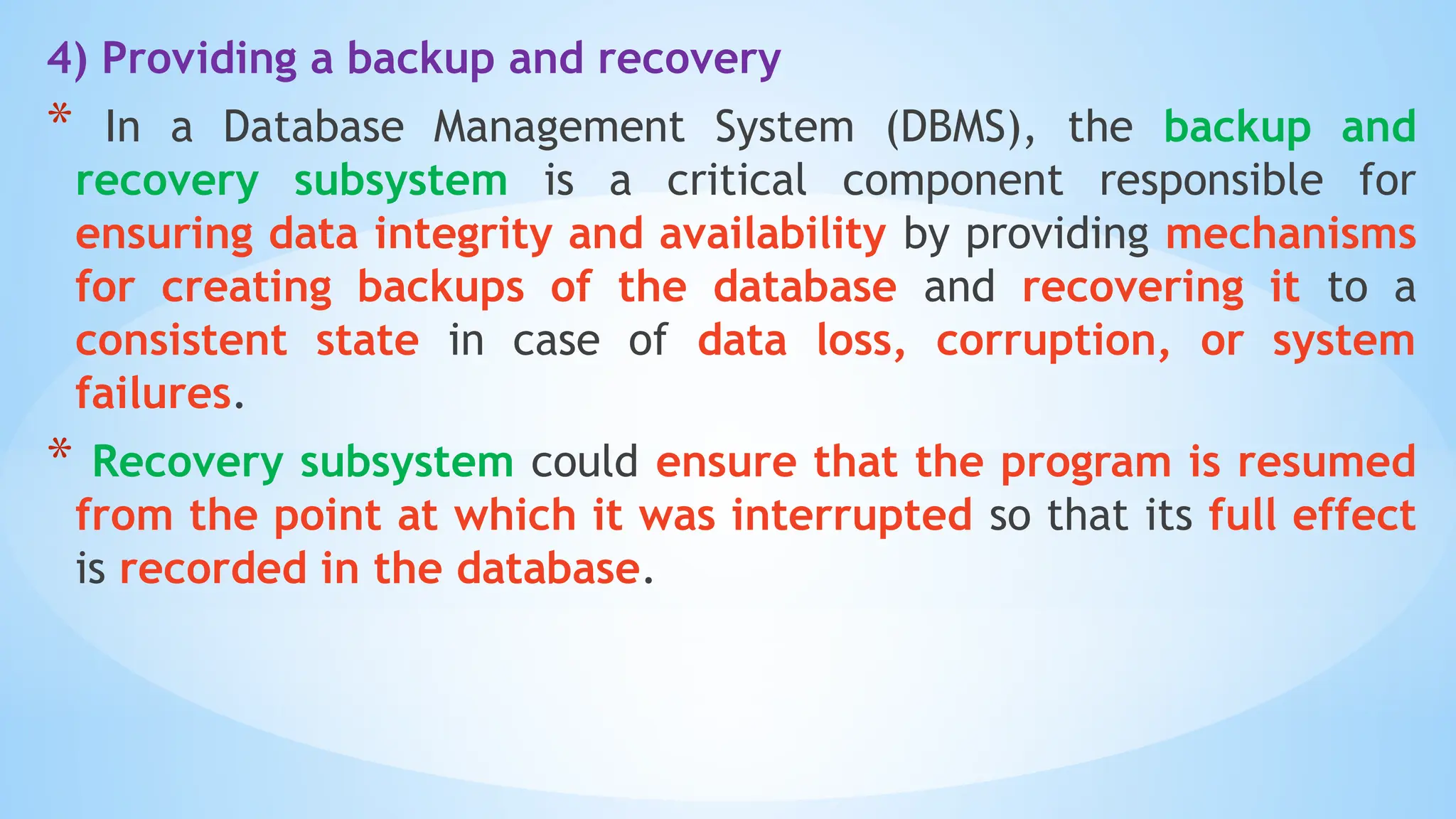 4) Providing a backup and recovery
* In a Database Management System (DBMS), the backup and
recovery subsystem is a critical component responsible for
ensuring data integrity and availability by providing mechanisms
for creating backups of the database and recovering it to a
consistent state in case of data loss, corruption, or system
failures.
* Recovery subsystem could ensure that the program is resumed
from the point at which it was interrupted so that its full effect
is recorded in the database.
 