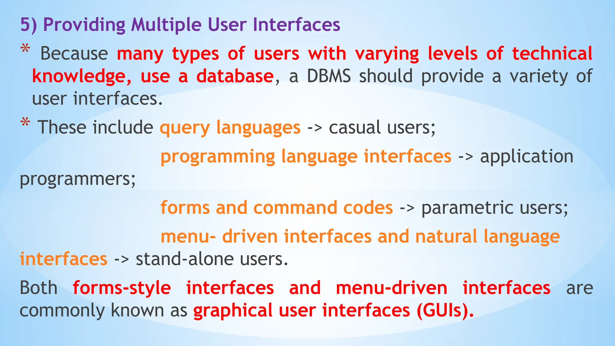 5) Providing Multiple User Interfaces
* Because many types of users with varying levels of technical
knowledge, use a database, a DBMS should provide a variety of
user interfaces.
* These include query languages -> casual users;
programming language interfaces -> application
programmers;
forms and command codes -> parametric users;
menu- driven interfaces and natural language
interfaces -> stand-alone users.
Both forms-style interfaces and menu-driven interfaces are
commonly known as graphical user interfaces (GUIs).
 
