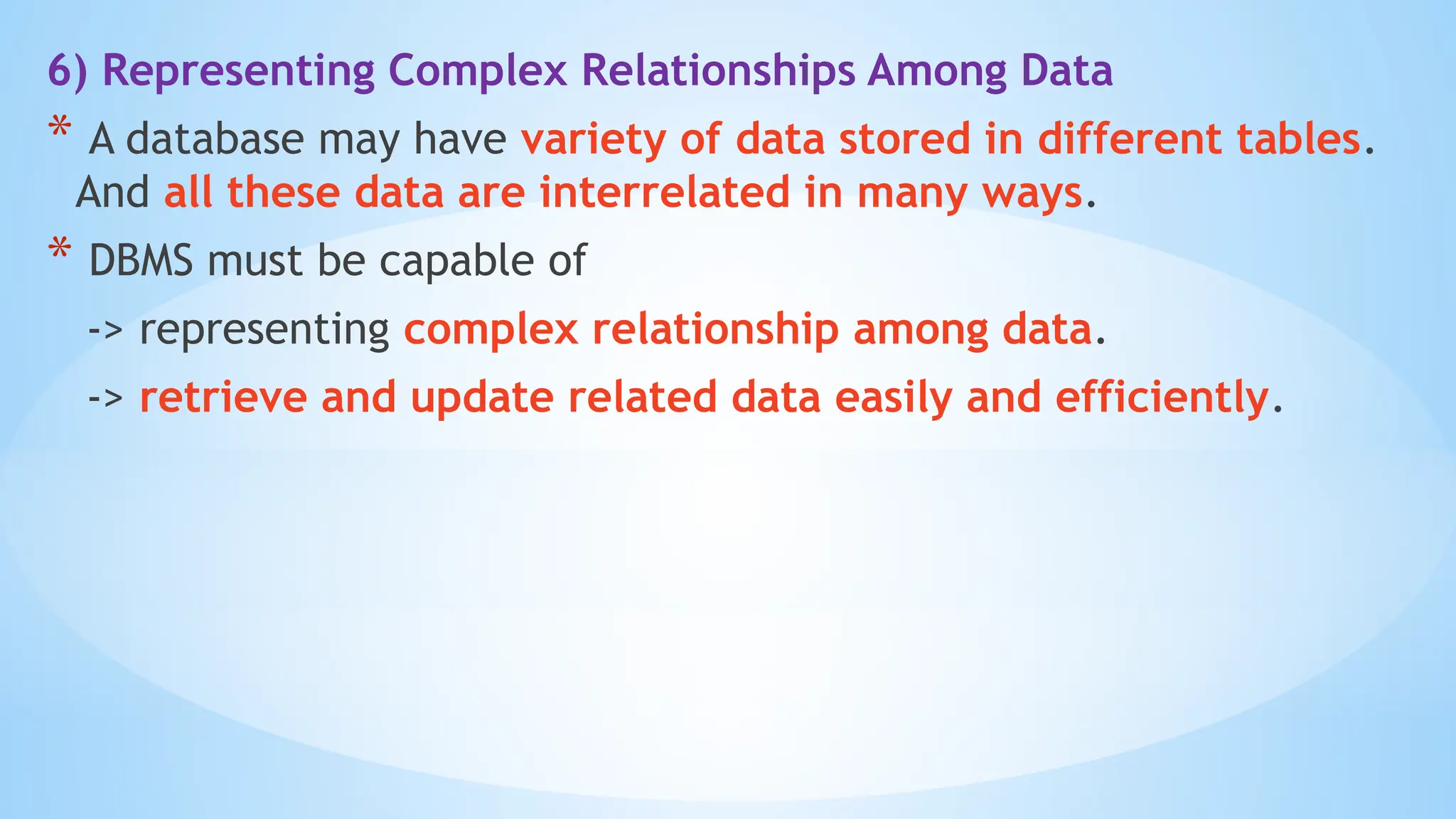 6) Representing Complex Relationships Among Data
* A database may have variety of data stored in different tables.
And all these data are interrelated in many ways.
* DBMS must be capable of
-> representing complex relationship among data.
-> retrieve and update related data easily and efficiently.
 