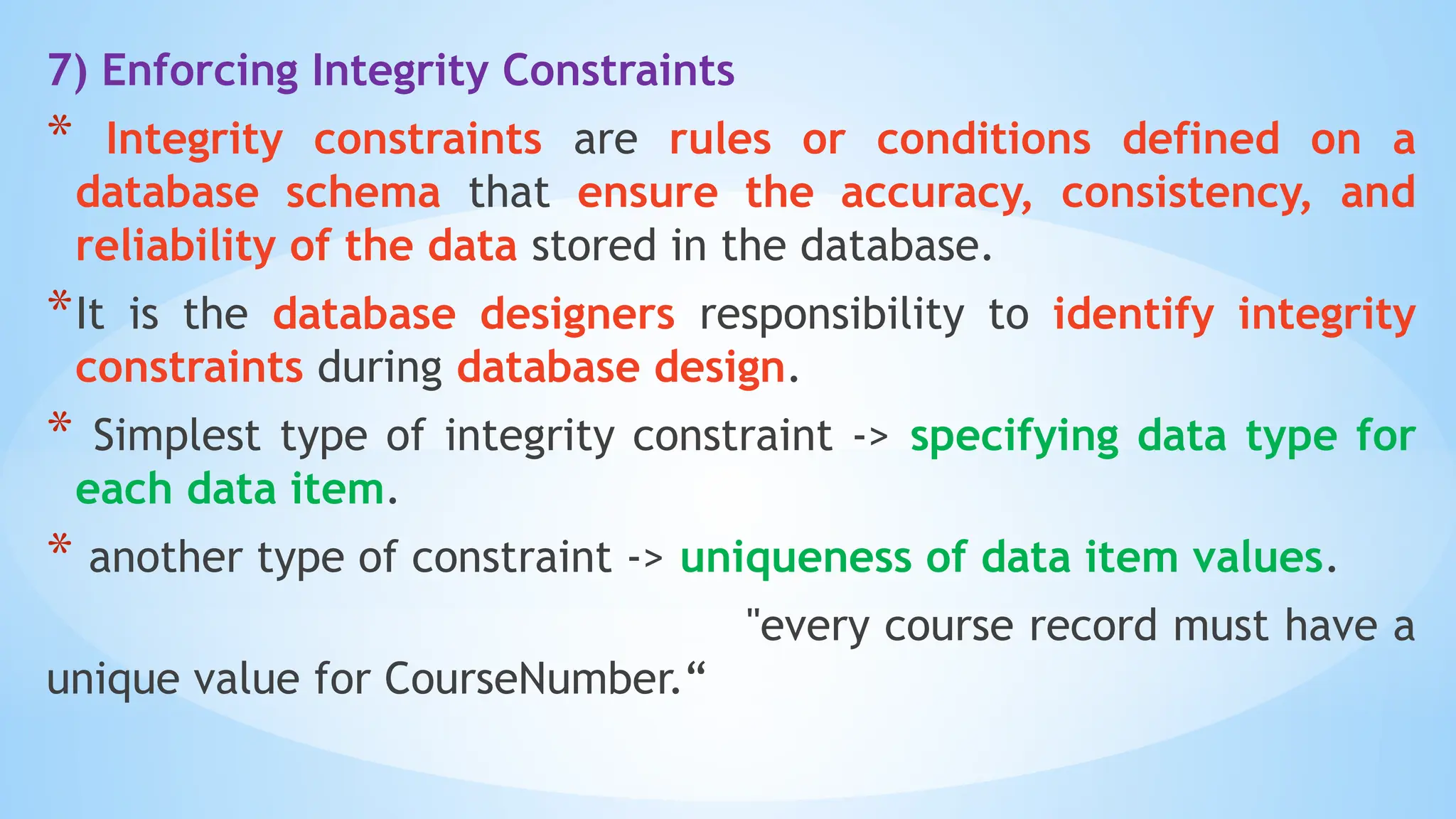 7) Enforcing Integrity Constraints
* Integrity constraints are rules or conditions defined on a
database schema that ensure the accuracy, consistency, and
reliability of the data stored in the database.
*It is the database designers responsibility to identify integrity
constraints during database design.
* Simplest type of integrity constraint -> specifying data type for
each data item.
* another type of constraint -> uniqueness of data item values.
"every course record must have a
unique value for CourseNumber.“
 
