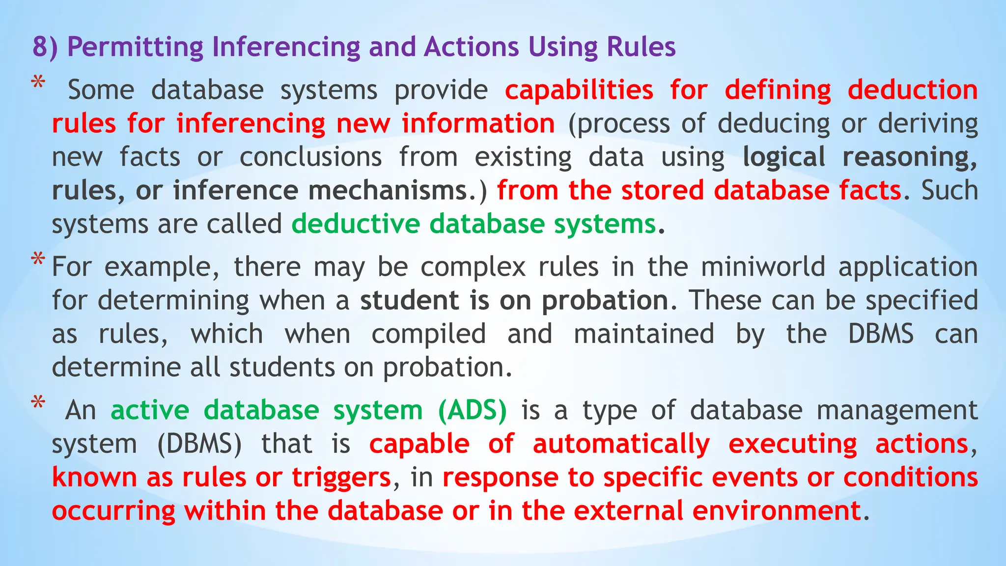 8) Permitting Inferencing and Actions Using Rules
* Some database systems provide capabilities for defining deduction
rules for inferencing new information (process of deducing or deriving
new facts or conclusions from existing data using logical reasoning,
rules, or inference mechanisms.) from the stored database facts. Such
systems are called deductive database systems.
*For example, there may be complex rules in the miniworld application
for determining when a student is on probation. These can be specified
as rules, which when compiled and maintained by the DBMS can
determine all students on probation.
* An active database system (ADS) is a type of database management
system (DBMS) that is capable of automatically executing actions,
known as rules or triggers, in response to specific events or conditions
occurring within the database or in the external environment.
 