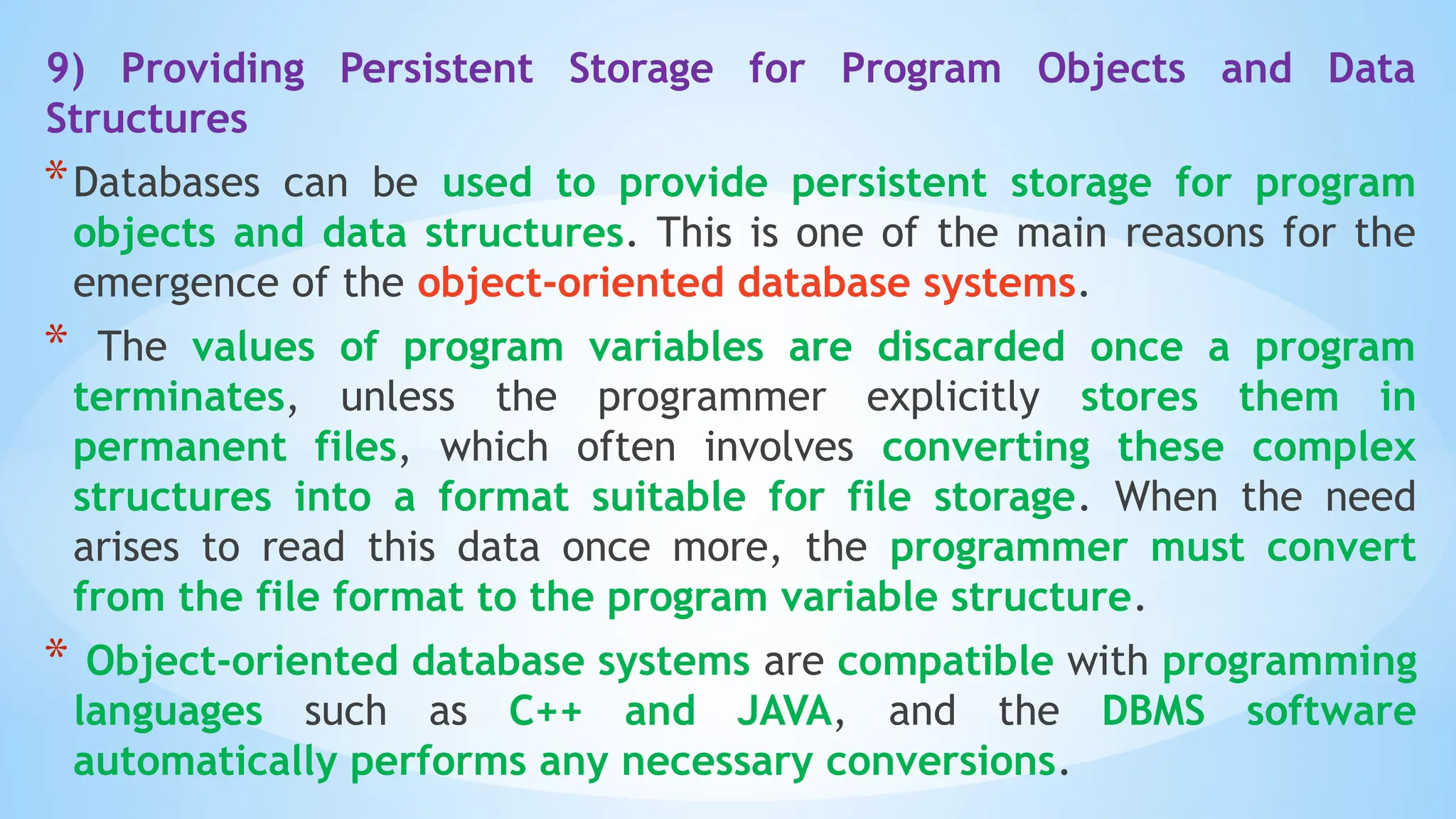 9) Providing Persistent Storage for Program Objects and Data
Structures
*Databases can be used to provide persistent storage for program
objects and data structures. This is one of the main reasons for the
emergence of the object-oriented database systems.
* The values of program variables are discarded once a program
terminates, unless the programmer explicitly stores them in
permanent files, which often involves converting these complex
structures into a format suitable for file storage. When the need
arises to read this data once more, the programmer must convert
from the file format to the program variable structure.
* Object-oriented database systems are compatible with programming
languages such as C++ and JAVA, and the DBMS software
automatically performs any necessary conversions.
 