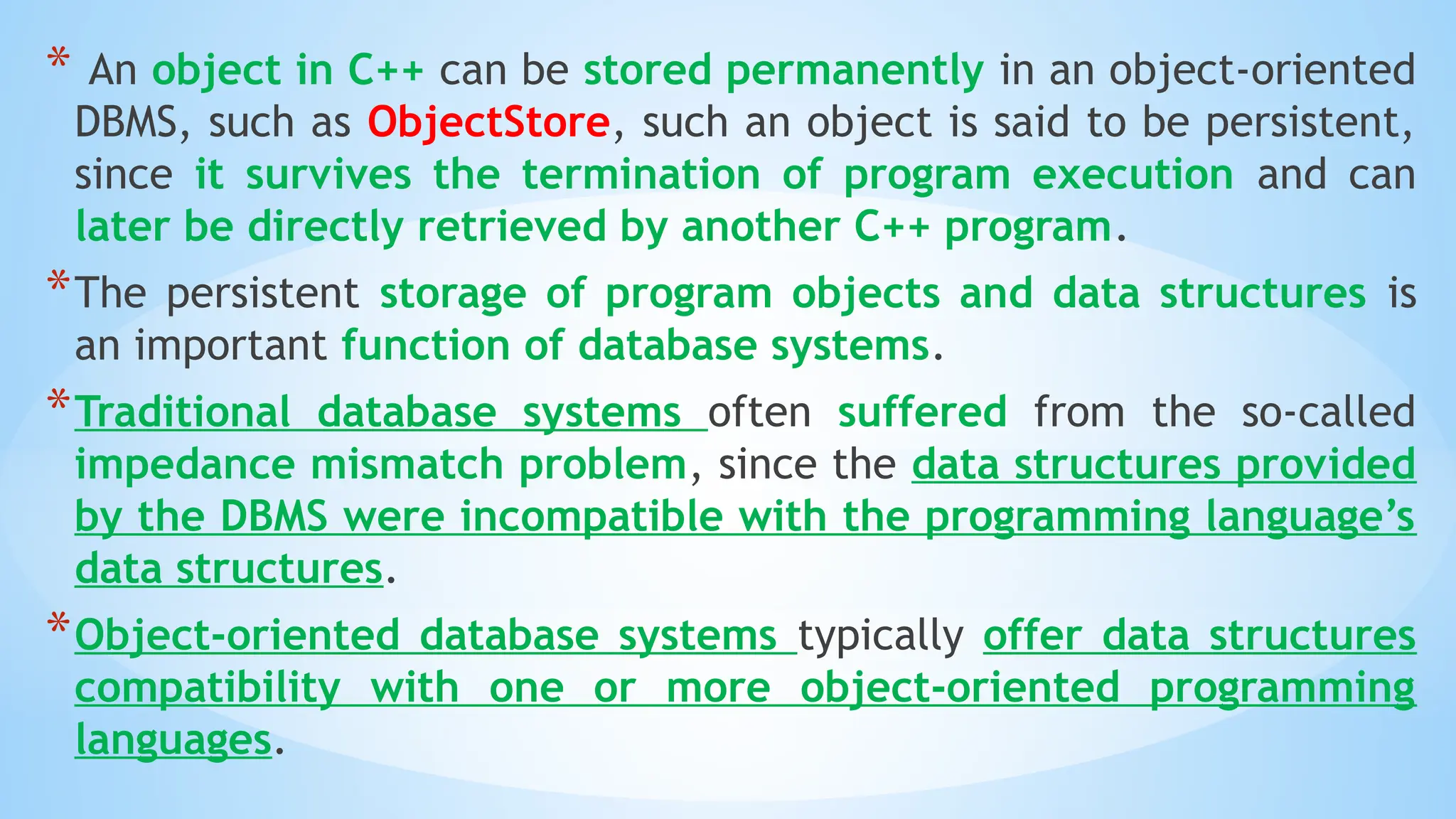 * An object in C++ can be stored permanently in an object-oriented
DBMS, such as ObjectStore, such an object is said to be persistent,
since it survives the termination of program execution and can
later be directly retrieved by another C++ program.
*The persistent storage of program objects and data structures is
an important function of database systems.
*Traditional database systems often suffered from the so-called
impedance mismatch problem, since the data structures provided
by the DBMS were incompatible with the programming language’s
data structures.
*Object-oriented database systems typically offer data structures
compatibility with one or more object-oriented programming
languages.
 