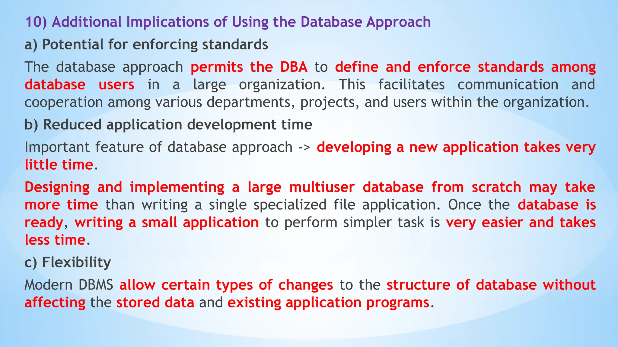 10) Additional Implications of Using the Database Approach
a) Potential for enforcing standards
The database approach permits the DBA to define and enforce standards among
database users in a large organization. This facilitates communication and
cooperation among various departments, projects, and users within the organization.
b) Reduced application development time
Important feature of database approach -> developing a new application takes very
little time.
Designing and implementing a large multiuser database from scratch may take
more time than writing a single specialized file application. Once the database is
ready, writing a small application to perform simpler task is very easier and takes
less time.
c) Flexibility
Modern DBMS allow certain types of changes to the structure of database without
affecting the stored data and existing application programs.
 