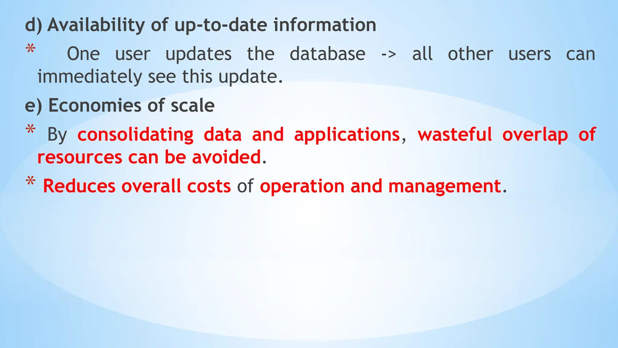 d) Availability of up-to-date information
* One user updates the database -> all other users can
immediately see this update.
e) Economies of scale
* By consolidating data and applications, wasteful overlap of
resources can be avoided.
* Reduces overall costs of operation and management.
 