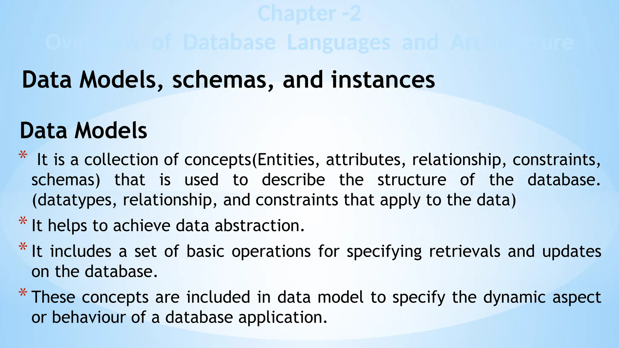 Data Models
* It is a collection of concepts(Entities, attributes, relationship, constraints,
schemas) that is used to describe the structure of the database.
(datatypes, relationship, and constraints that apply to the data)
* It helps to achieve data abstraction.
* It includes a set of basic operations for specifying retrievals and updates
on the database.
* These concepts are included in data model to specify the dynamic aspect
or behaviour of a database application.
Chapter -2
Overview of Database Languages and Architecture
Data Models, schemas, and instances
 