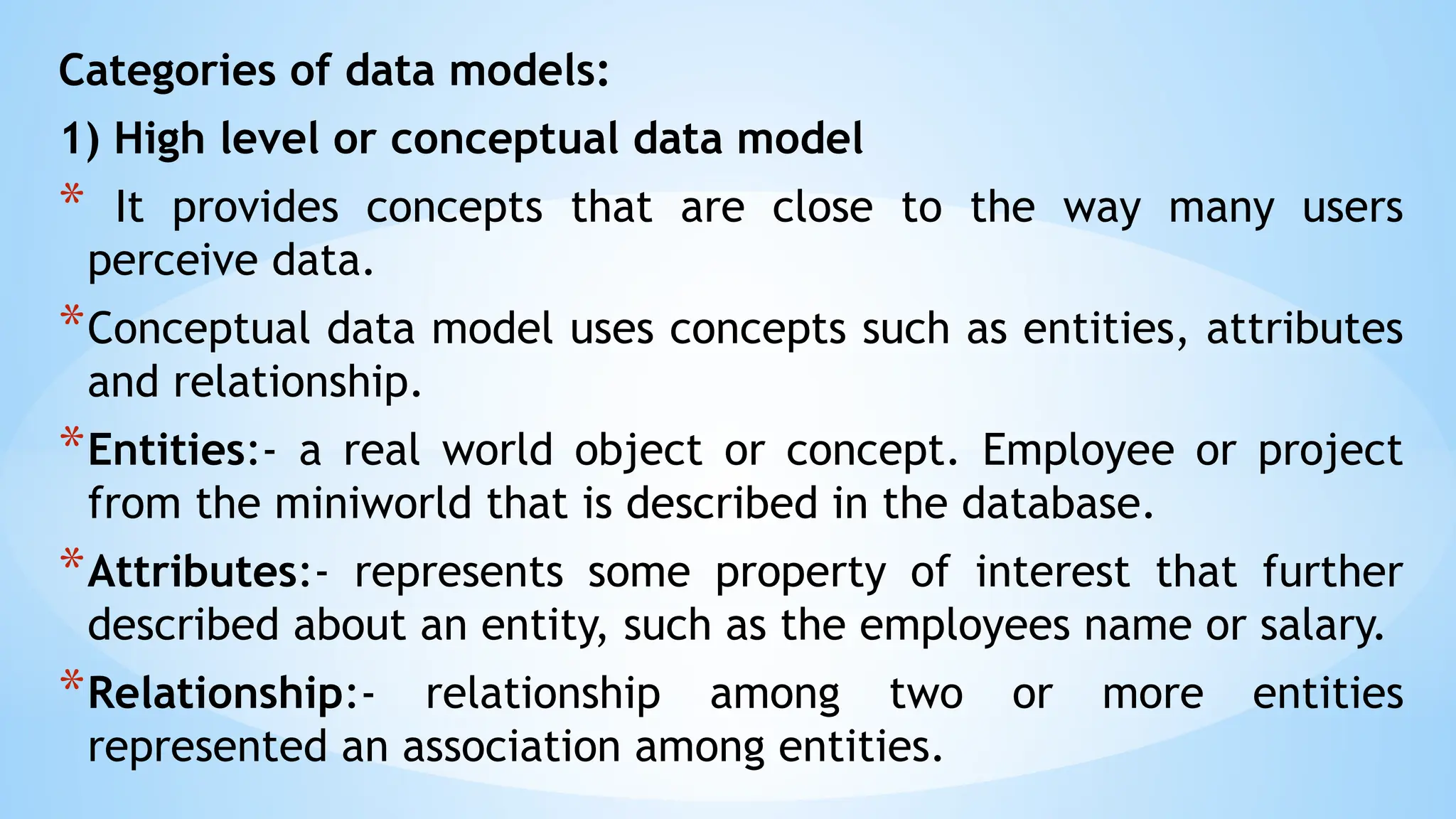 Categories of data models:
1) High level or conceptual data model
* It provides concepts that are close to the way many users
perceive data.
*Conceptual data model uses concepts such as entities, attributes
and relationship.
*Entities:- a real world object or concept. Employee or project
from the miniworld that is described in the database.
*Attributes:- represents some property of interest that further
described about an entity, such as the employees name or salary.
*Relationship:- relationship among two or more entities
represented an association among entities.
 
