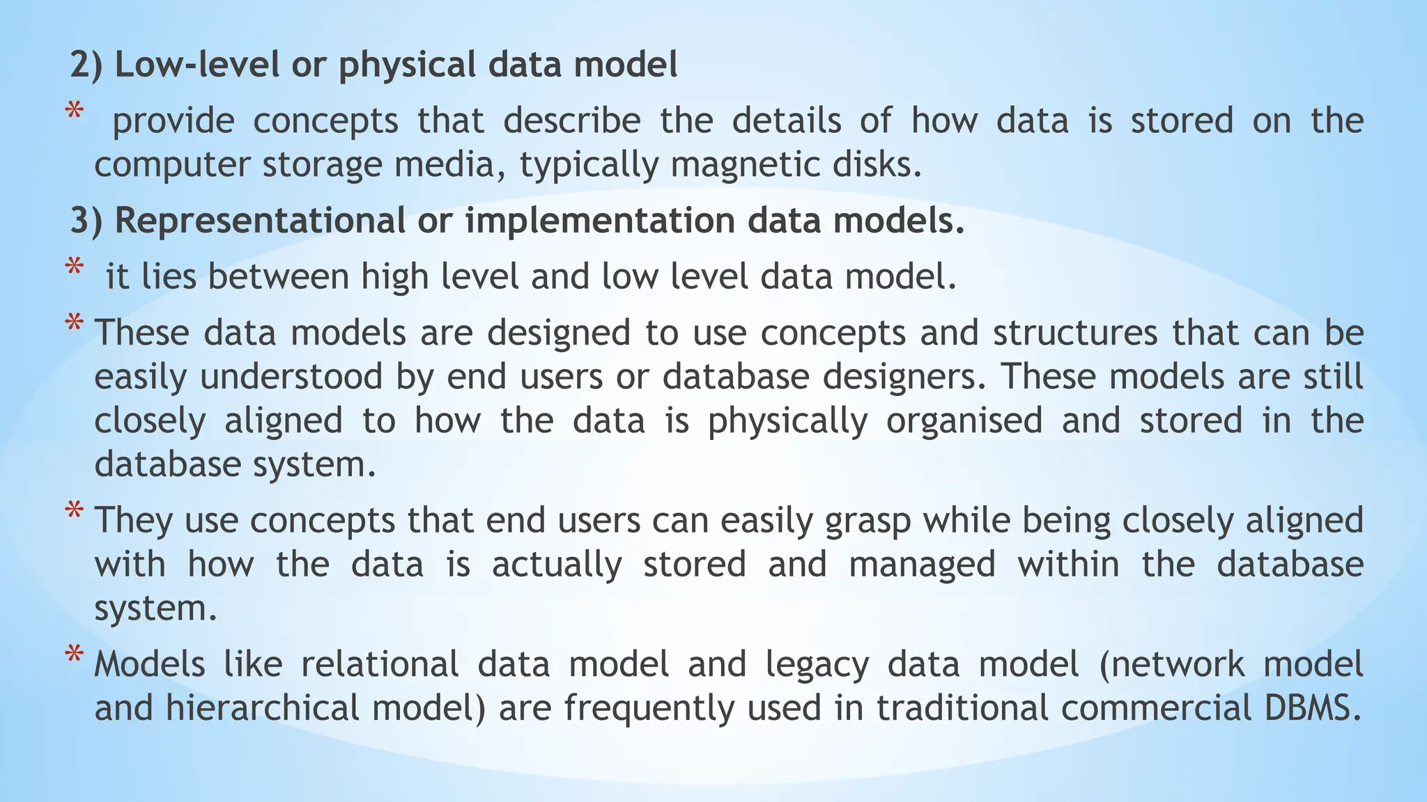 2) Low-level or physical data model
* provide concepts that describe the details of how data is stored on the
computer storage media, typically magnetic disks.
3) Representational or implementation data models.
* it lies between high level and low level data model.
* These data models are designed to use concepts and structures that can be
easily understood by end users or database designers. These models are still
closely aligned to how the data is physically organised and stored in the
database system.
* They use concepts that end users can easily grasp while being closely aligned
with how the data is actually stored and managed within the database
system.
* Models like relational data model and legacy data model (network model
and hierarchical model) are frequently used in traditional commercial DBMS.
 
