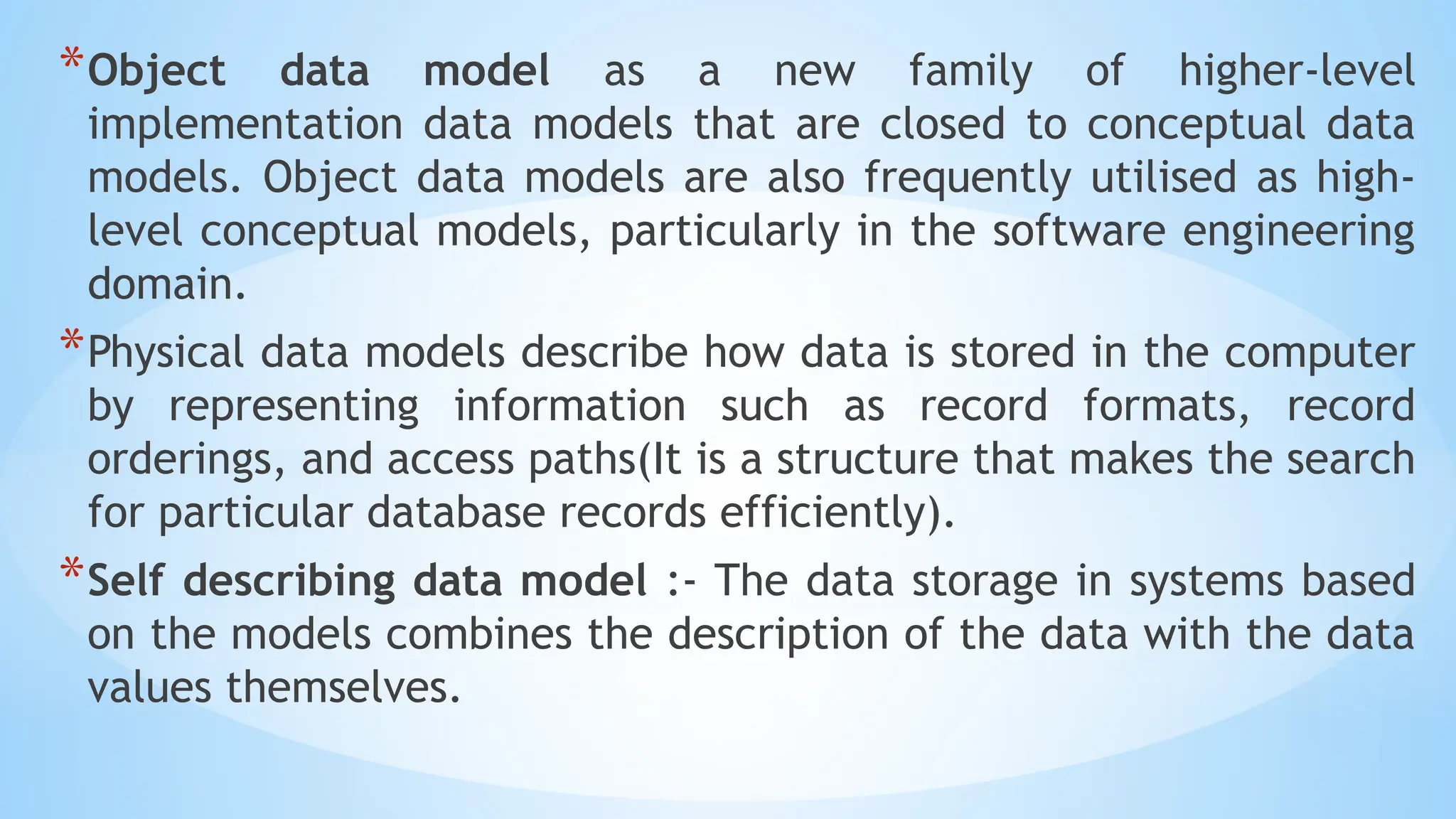 *Object data model as a new family of higher-level
implementation data models that are closed to conceptual data
models. Object data models are also frequently utilised as high-
level conceptual models, particularly in the software engineering
domain.
*Physical data models describe how data is stored in the computer
by representing information such as record formats, record
orderings, and access paths(It is a structure that makes the search
for particular database records efficiently).
*Self describing data model :- The data storage in systems based
on the models combines the description of the data with the data
values themselves.
 