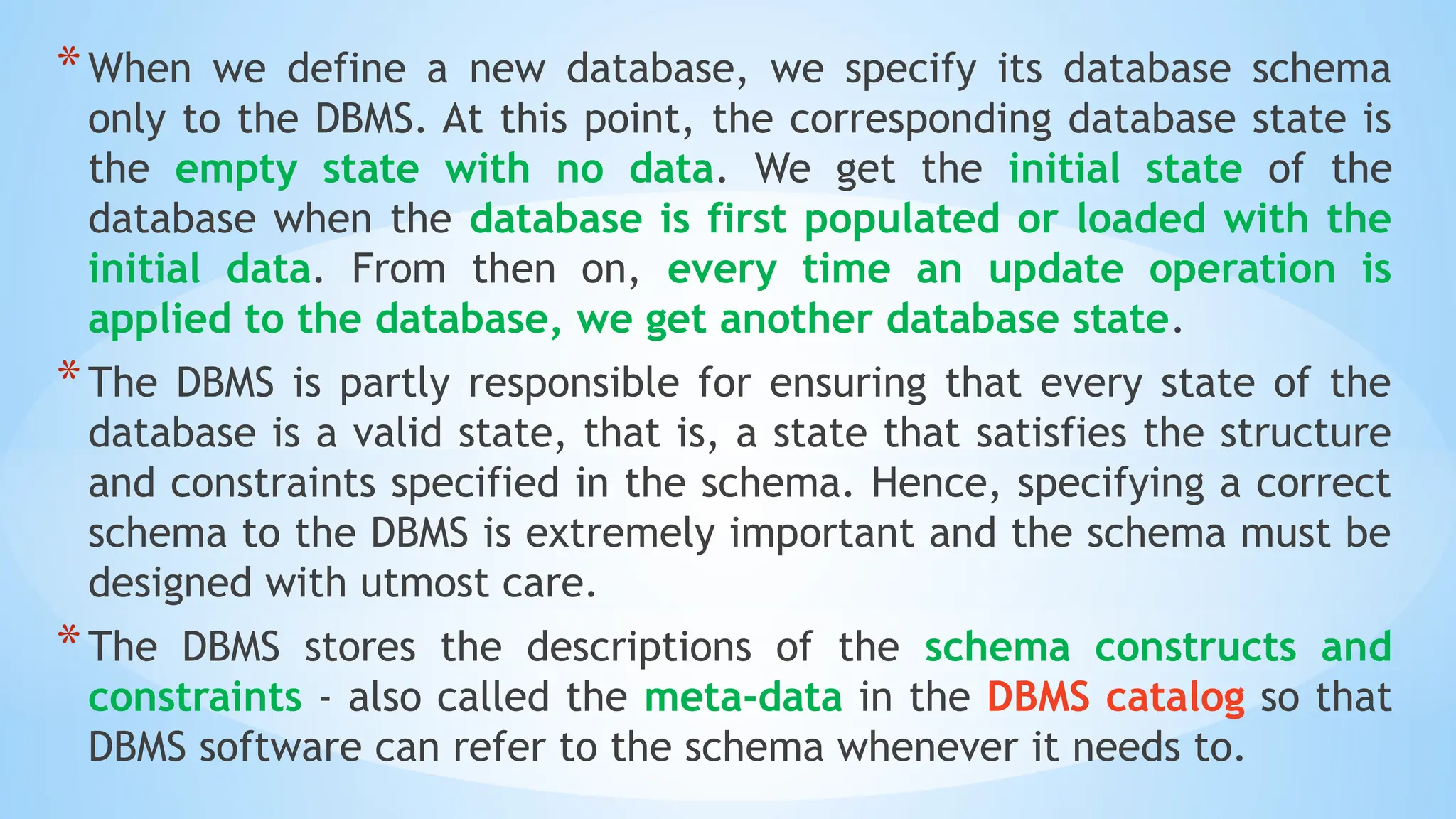 *When we define a new database, we specify its database schema
only to the DBMS. At this point, the corresponding database state is
the empty state with no data. We get the initial state of the
database when the database is first populated or loaded with the
initial data. From then on, every time an update operation is
applied to the database, we get another database state.
*The DBMS is partly responsible for ensuring that every state of the
database is a valid state, that is, a state that satisfies the structure
and constraints specified in the schema. Hence, specifying a correct
schema to the DBMS is extremely important and the schema must be
designed with utmost care.
*The DBMS stores the descriptions of the schema constructs and
constraints - also called the meta-data in the DBMS catalog so that
DBMS software can refer to the schema whenever it needs to.
 
