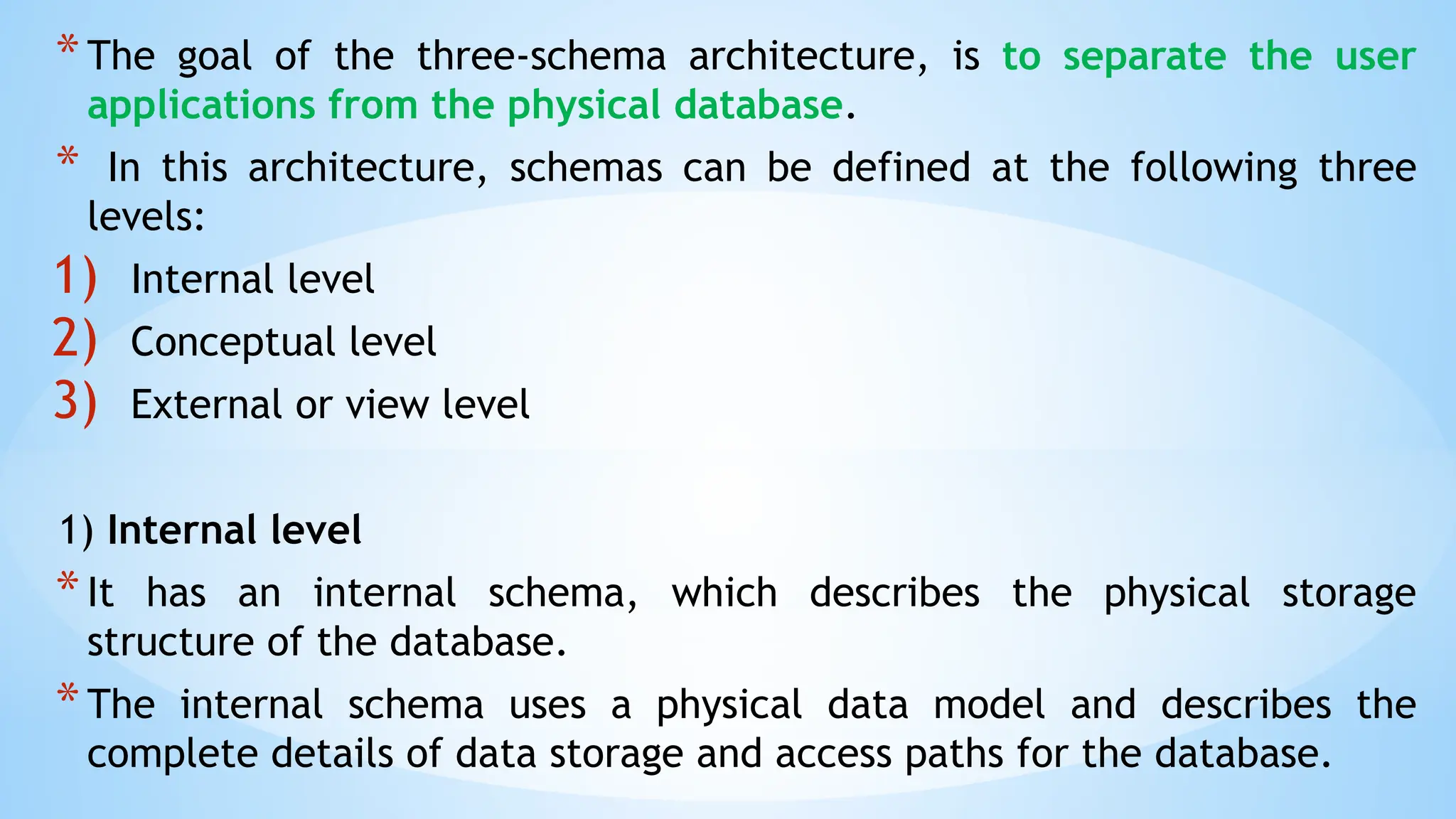 *The goal of the three-schema architecture, is to separate the user
applications from the physical database.
* In this architecture, schemas can be defined at the following three
levels:
1) Internal level
2) Conceptual level
3) External or view level
1) Internal level
*It has an internal schema, which describes the physical storage
structure of the database.
*The internal schema uses a physical data model and describes the
complete details of data storage and access paths for the database.
 