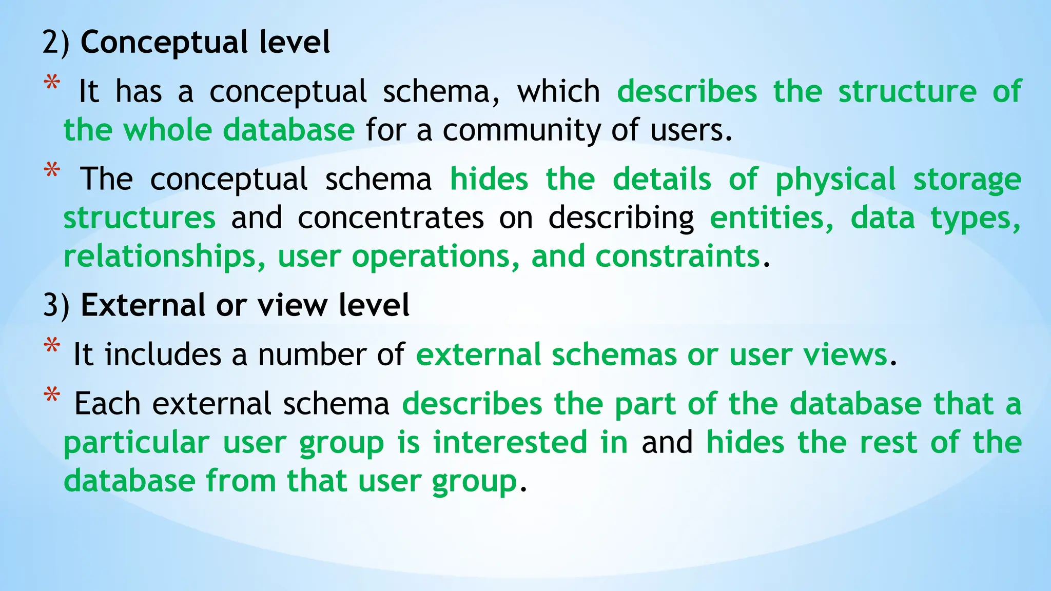 2) Conceptual level
* It has a conceptual schema, which describes the structure of
the whole database for a community of users.
* The conceptual schema hides the details of physical storage
structures and concentrates on describing entities, data types,
relationships, user operations, and constraints.
3) External or view level
* It includes a number of external schemas or user views.
* Each external schema describes the part of the database that a
particular user group is interested in and hides the rest of the
database from that user group.
 
