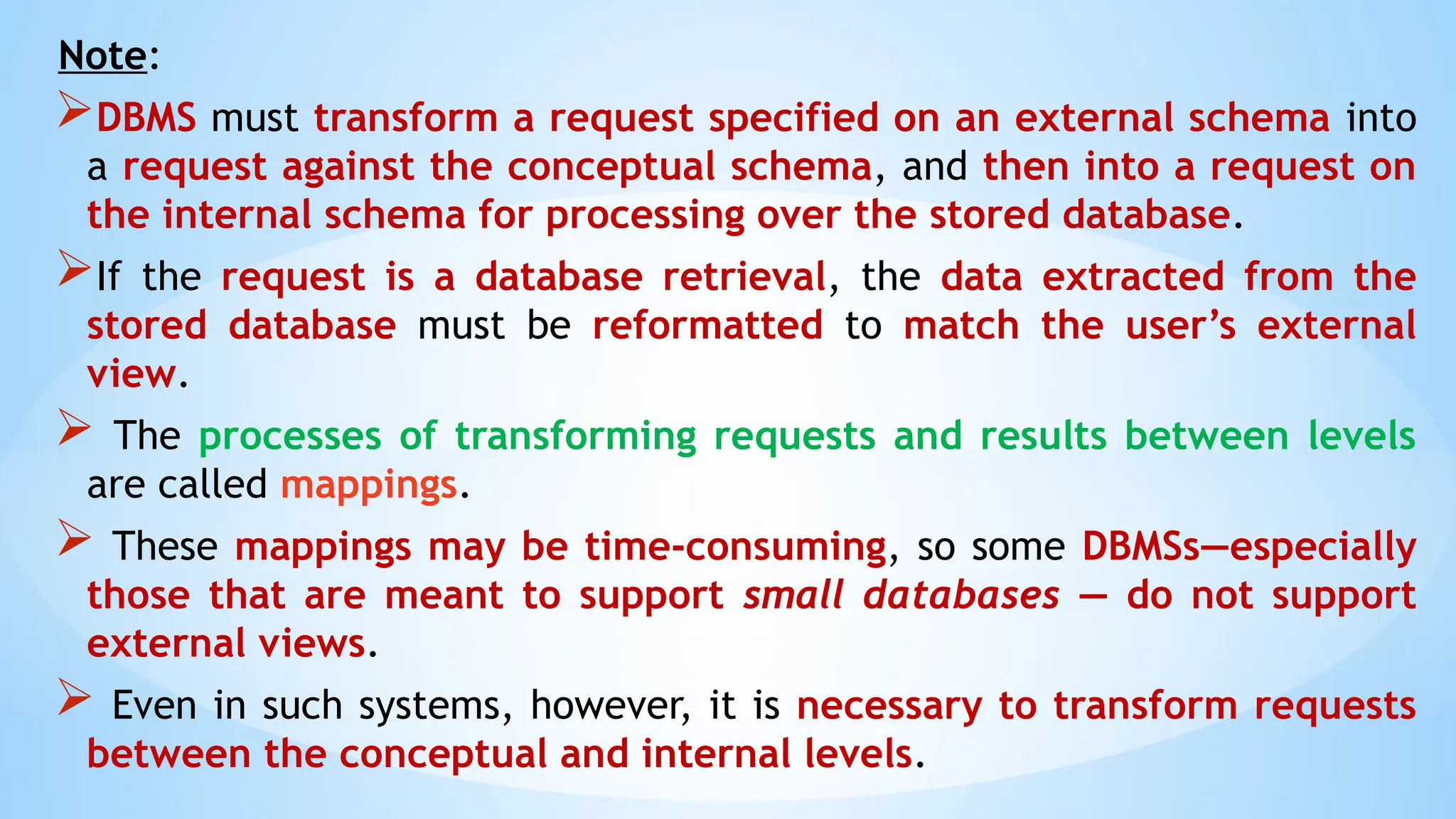 Note:
DBMS must transform a request specified on an external schema into
a request against the conceptual schema, and then into a request on
the internal schema for processing over the stored database.
If the request is a database retrieval, the data extracted from the
stored database must be reformatted to match the user’s external
view.
 The processes of transforming requests and results between levels
are called mappings.
 These mappings may be time-consuming, so some DBMSs—especially
those that are meant to support small databases — do not support
external views.
 Even in such systems, however, it is necessary to transform requests
between the conceptual and internal levels.
 