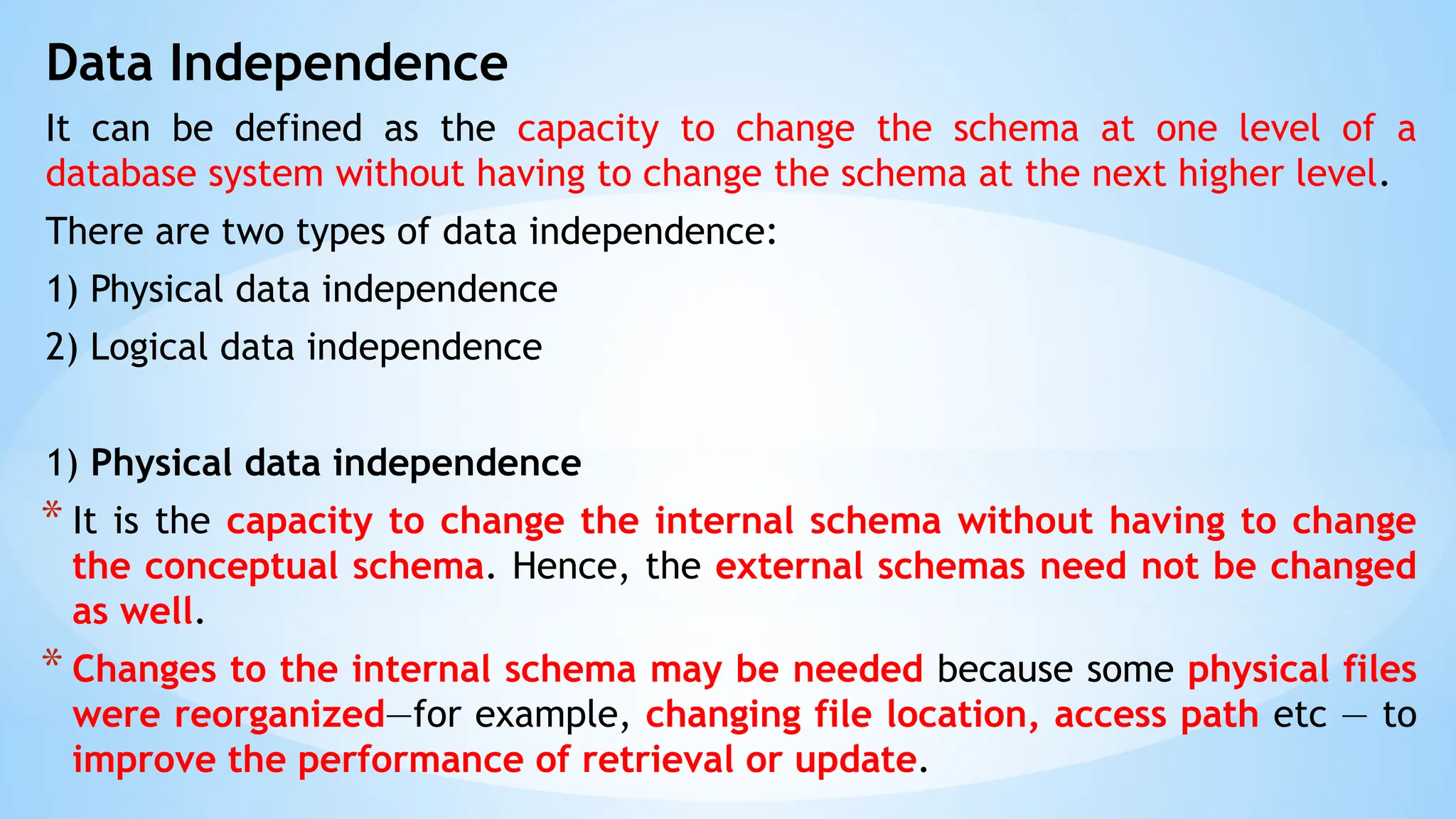 Data Independence
It can be defined as the capacity to change the schema at one level of a
database system without having to change the schema at the next higher level.
There are two types of data independence:
1) Physical data independence
2) Logical data independence
1) Physical data independence
* It is the capacity to change the internal schema without having to change
the conceptual schema. Hence, the external schemas need not be changed
as well.
* Changes to the internal schema may be needed because some physical files
were reorganized—for example, changing file location, access path etc — to
improve the performance of retrieval or update.
 