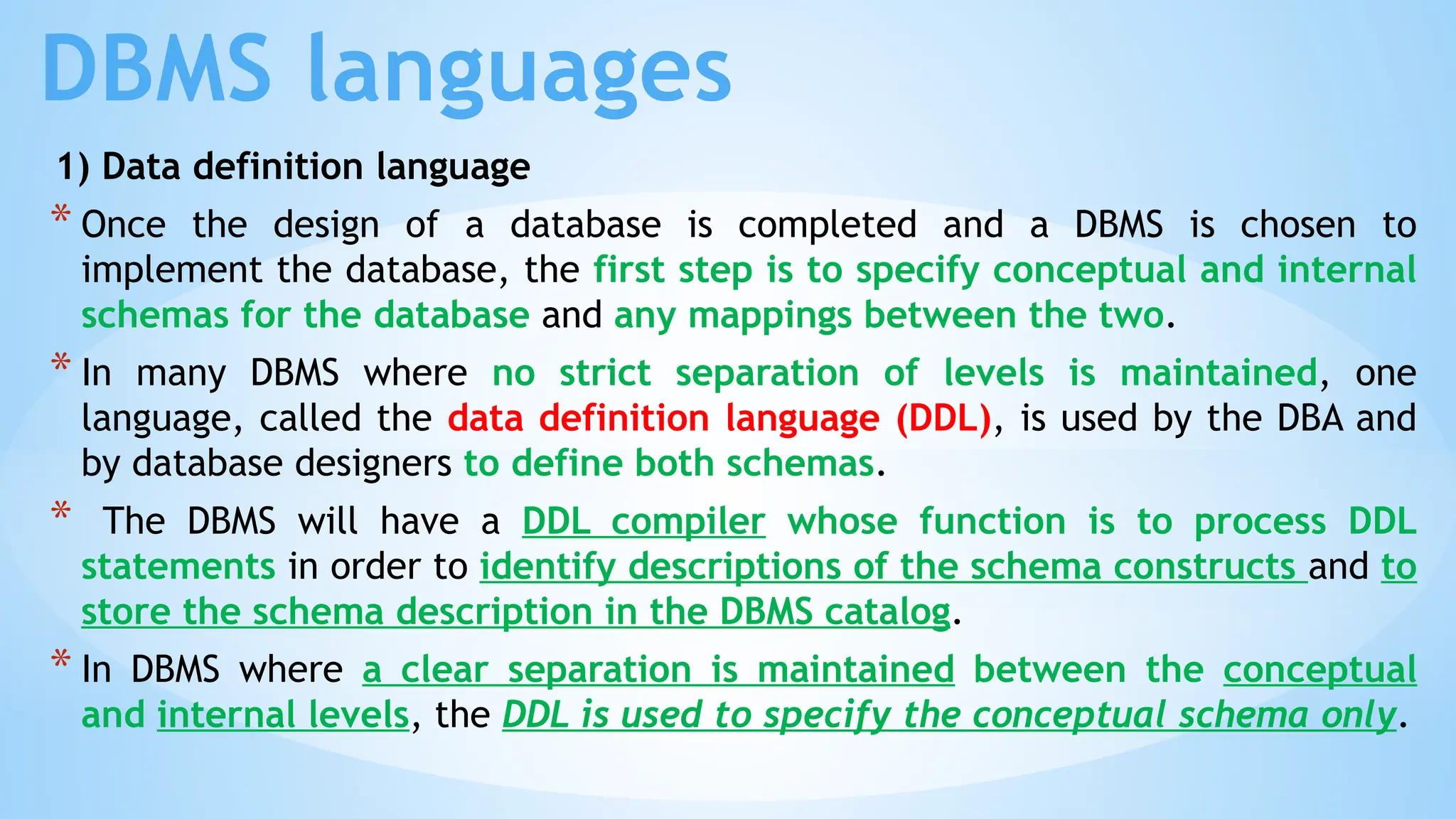 DBMS languages
1) Data definition language
* Once the design of a database is completed and a DBMS is chosen to
implement the database, the first step is to specify conceptual and internal
schemas for the database and any mappings between the two.
* In many DBMS where no strict separation of levels is maintained, one
language, called the data definition language (DDL), is used by the DBA and
by database designers to define both schemas.
* The DBMS will have a DDL compiler whose function is to process DDL
statements in order to identify descriptions of the schema constructs and to
store the schema description in the DBMS catalog.
* In DBMS where a clear separation is maintained between the conceptual
and internal levels, the DDL is used to specify the conceptual schema only.
 