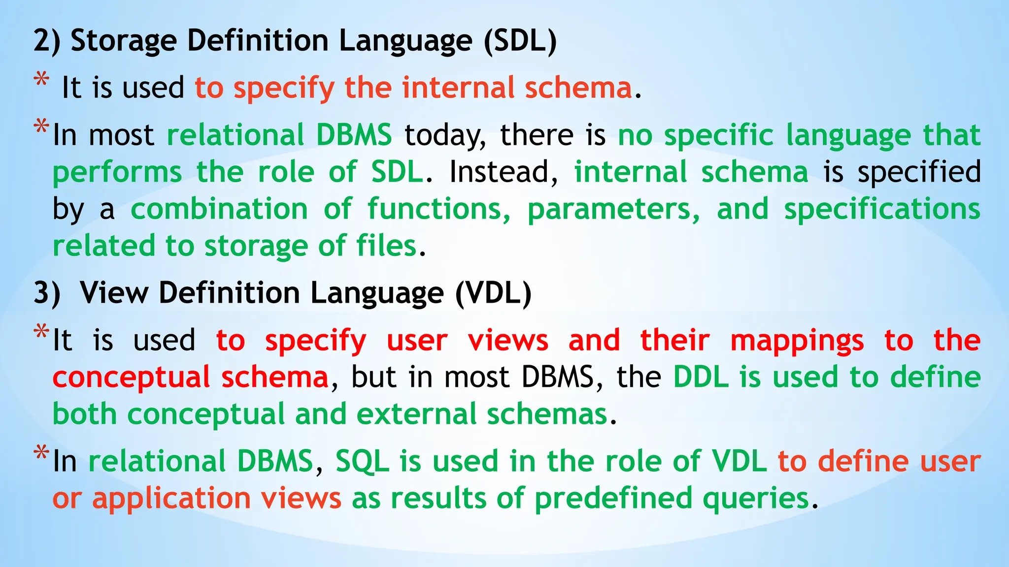 2) Storage Definition Language (SDL)
* It is used to specify the internal schema.
*In most relational DBMS today, there is no specific language that
performs the role of SDL. Instead, internal schema is specified
by a combination of functions, parameters, and specifications
related to storage of files.
3) View Definition Language (VDL)
*It is used to specify user views and their mappings to the
conceptual schema, but in most DBMS, the DDL is used to define
both conceptual and external schemas.
*In relational DBMS, SQL is used in the role of VDL to define user
or application views as results of predefined queries.
 