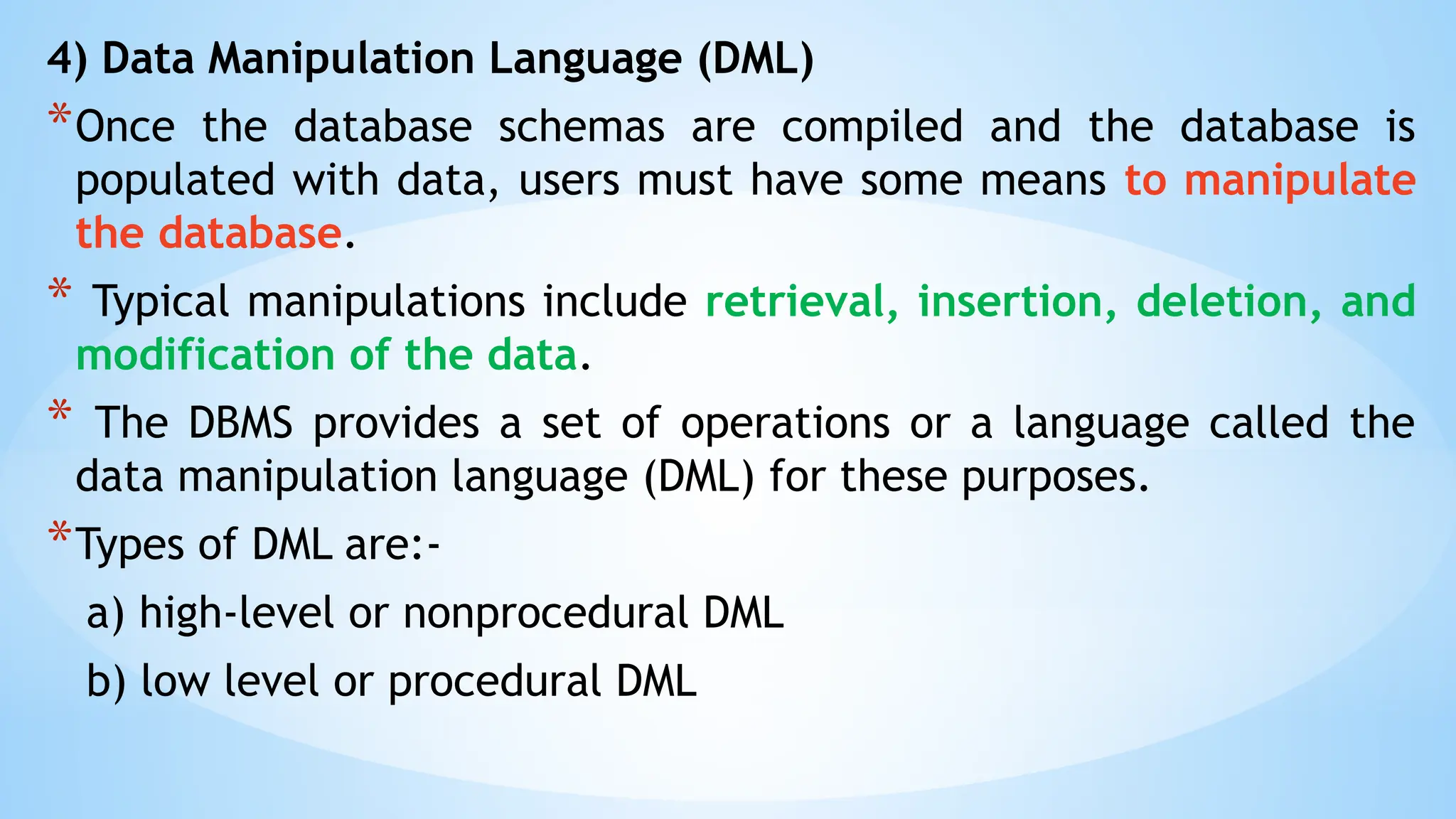 4) Data Manipulation Language (DML)
*Once the database schemas are compiled and the database is
populated with data, users must have some means to manipulate
the database.
* Typical manipulations include retrieval, insertion, deletion, and
modification of the data.
* The DBMS provides a set of operations or a language called the
data manipulation language (DML) for these purposes.
*Types of DML are:-
a) high-level or nonprocedural DML
b) low level or procedural DML
 