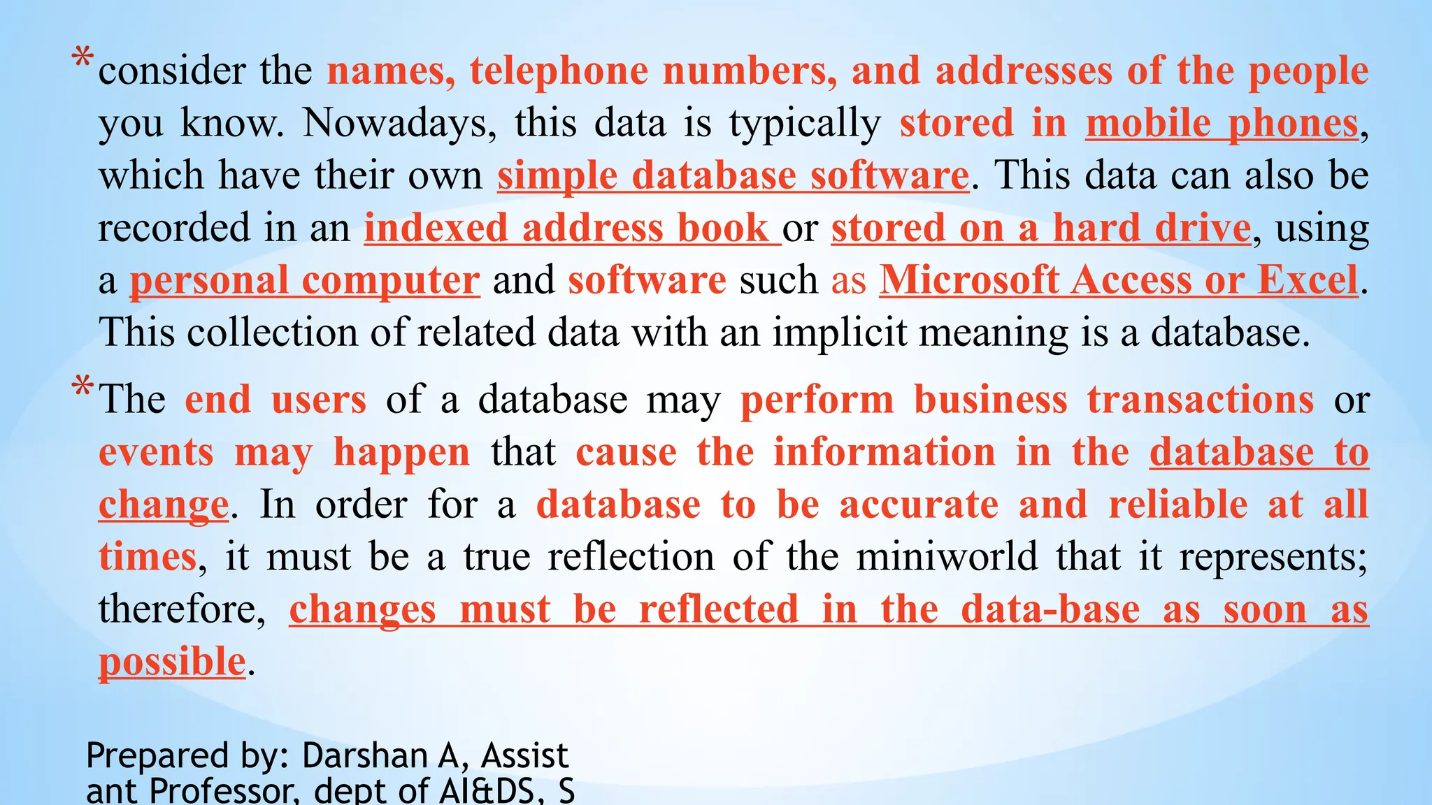 Prepared by: Darshan A, Assist
ant Professor, dept of AI&DS, S
*consider the names, telephone numbers, and addresses of the people
you know. Nowadays, this data is typically stored in mobile phones,
which have their own simple database software. This data can also be
recorded in an indexed address book or stored on a hard drive, using
a personal computer and software such as Microsoft Access or Excel.
This collection of related data with an implicit meaning is a database.
*The end users of a database may perform business transactions or
events may happen that cause the information in the database to
change. In order for a database to be accurate and reliable at all
times, it must be a true reflection of the miniworld that it represents;
therefore, changes must be reflected in the data-base as soon as
possible.
 