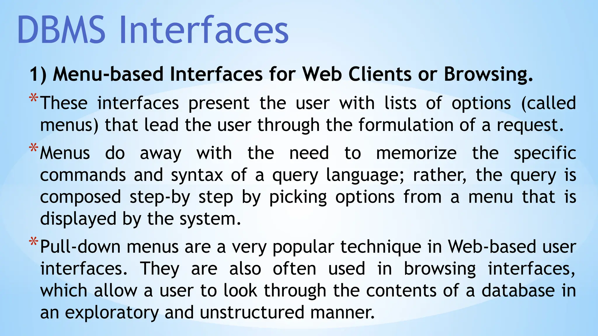 DBMS Interfaces
1) Menu-based Interfaces for Web Clients or Browsing.
*These interfaces present the user with lists of options (called
menus) that lead the user through the formulation of a request.
*Menus do away with the need to memorize the specific
commands and syntax of a query language; rather, the query is
composed step-by step by picking options from a menu that is
displayed by the system.
*Pull-down menus are a very popular technique in Web-based user
interfaces. They are also often used in browsing interfaces,
which allow a user to look through the contents of a database in
an exploratory and unstructured manner.
 