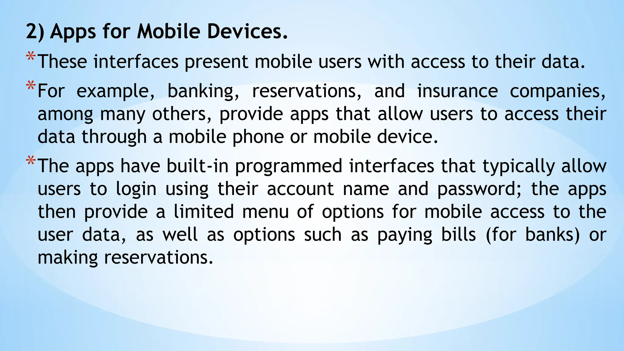 2) Apps for Mobile Devices.
*These interfaces present mobile users with access to their data.
*For example, banking, reservations, and insurance companies,
among many others, provide apps that allow users to access their
data through a mobile phone or mobile device.
*The apps have built-in programmed interfaces that typically allow
users to login using their account name and password; the apps
then provide a limited menu of options for mobile access to the
user data, as well as options such as paying bills (for banks) or
making reservations.
 