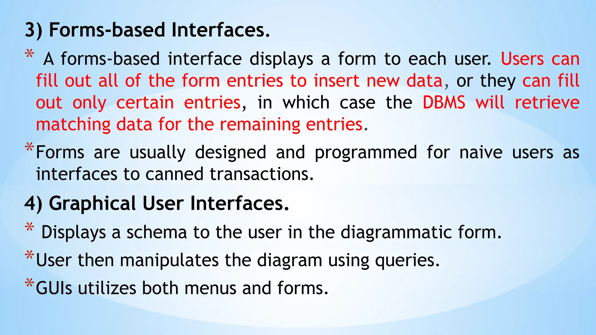 3) Forms-based Interfaces.
* A forms-based interface displays a form to each user. Users can
fill out all of the form entries to insert new data, or they can fill
out only certain entries, in which case the DBMS will retrieve
matching data for the remaining entries.
*Forms are usually designed and programmed for naive users as
interfaces to canned transactions.
4) Graphical User Interfaces.
* Displays a schema to the user in the diagrammatic form.
*User then manipulates the diagram using queries.
*GUIs utilizes both menus and forms.
 