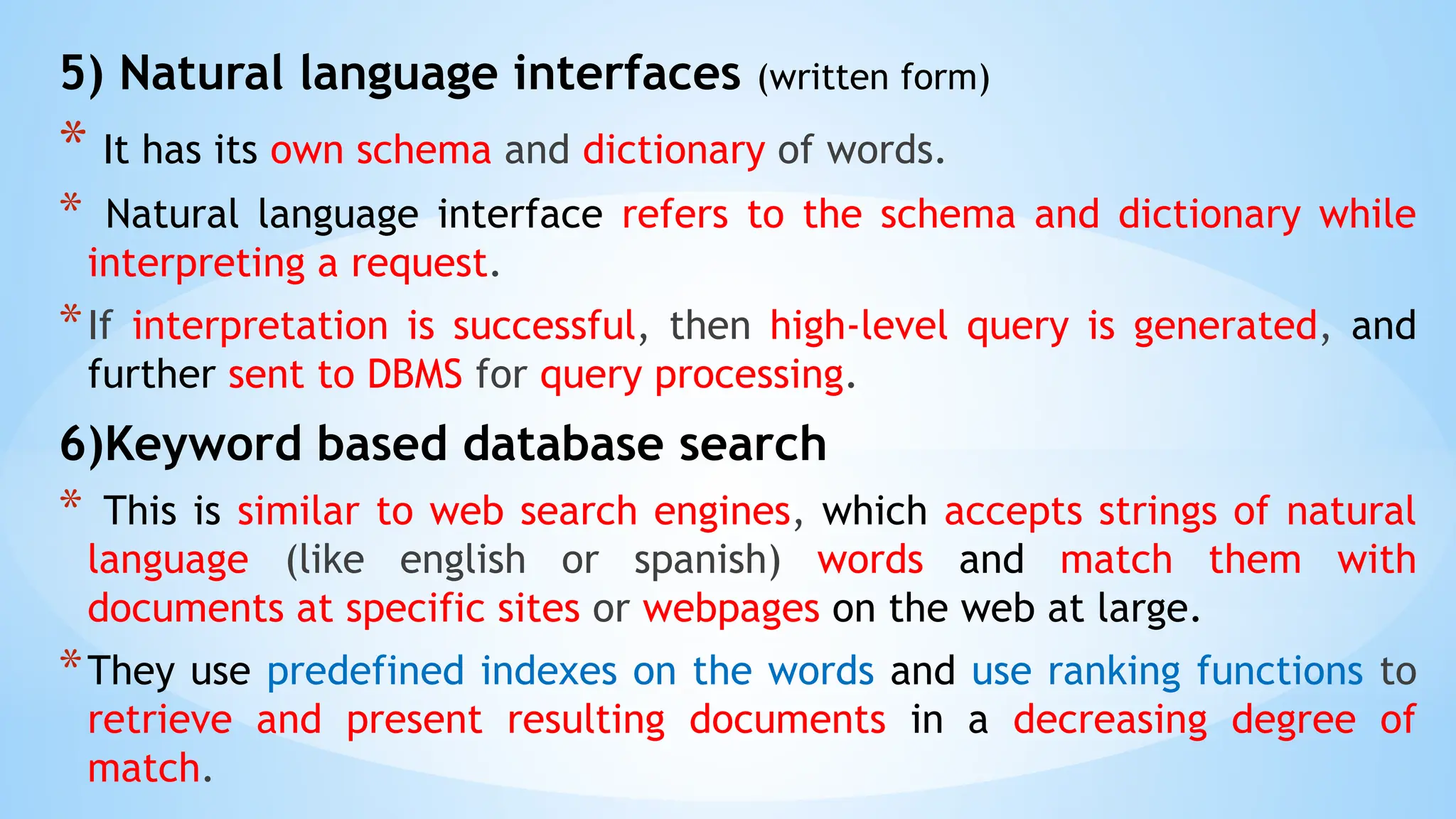 5) Natural language interfaces (written form)
* It has its own schema and dictionary of words.
* Natural language interface refers to the schema and dictionary while
interpreting a request.
*If interpretation is successful, then high-level query is generated, and
further sent to DBMS for query processing.
6)Keyword based database search
* This is similar to web search engines, which accepts strings of natural
language (like english or spanish) words and match them with
documents at specific sites or webpages on the web at large.
*They use predefined indexes on the words and use ranking functions to
retrieve and present resulting documents in a decreasing degree of
match.
 