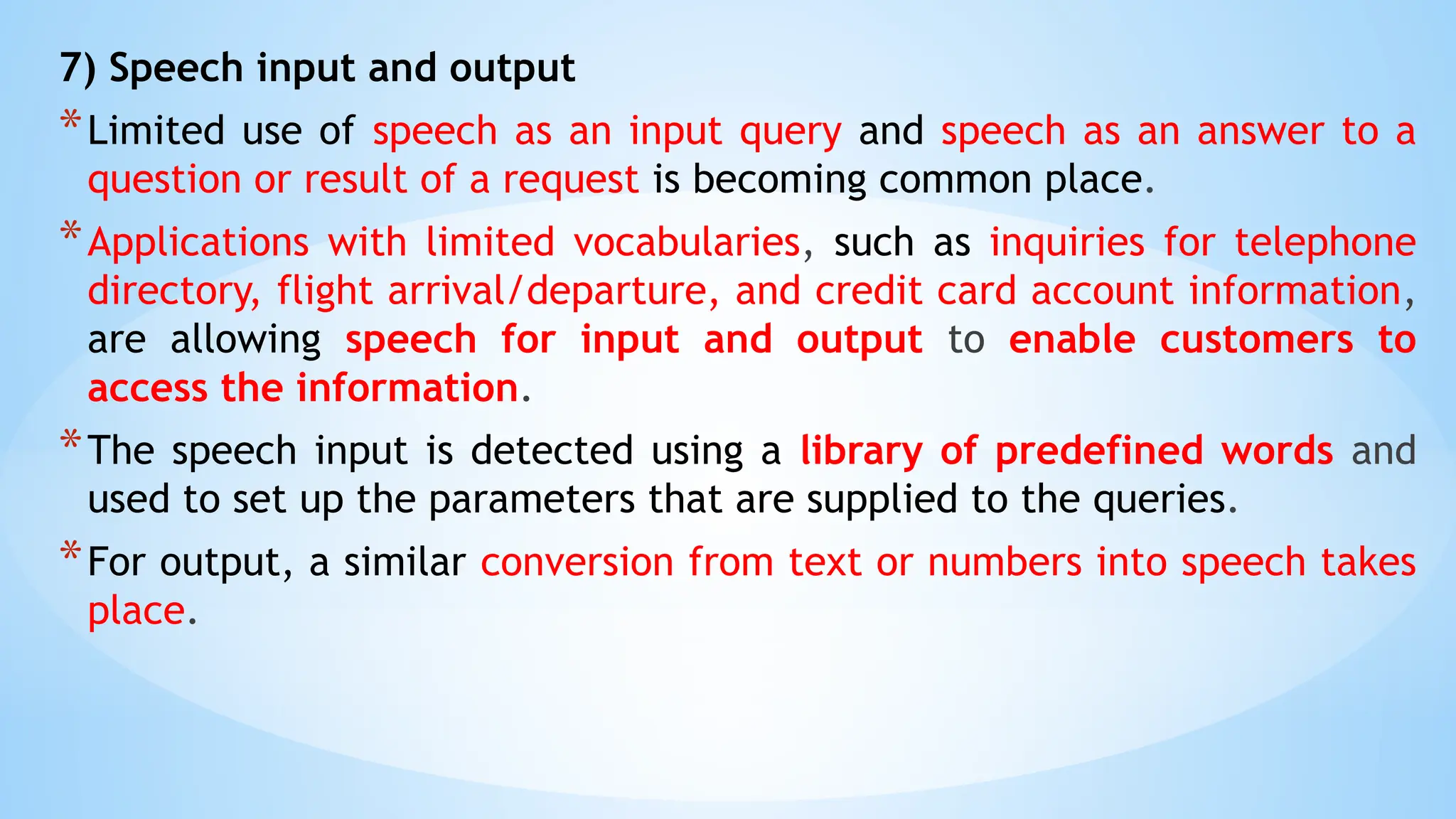 7) Speech input and output
*Limited use of speech as an input query and speech as an answer to a
question or result of a request is becoming common place.
*Applications with limited vocabularies, such as inquiries for telephone
directory, flight arrival/departure, and credit card account information,
are allowing speech for input and output to enable customers to
access the information.
*The speech input is detected using a library of predefined words and
used to set up the parameters that are supplied to the queries.
*For output, a similar conversion from text or numbers into speech takes
place.
 