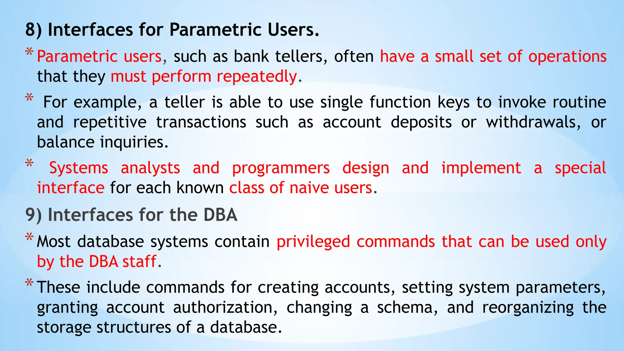 8) Interfaces for Parametric Users.
*Parametric users, such as bank tellers, often have a small set of operations
that they must perform repeatedly.
* For example, a teller is able to use single function keys to invoke routine
and repetitive transactions such as account deposits or withdrawals, or
balance inquiries.
* Systems analysts and programmers design and implement a special
interface for each known class of naive users.
9) Interfaces for the DBA
*Most database systems contain privileged commands that can be used only
by the DBA staff.
*These include commands for creating accounts, setting system parameters,
granting account authorization, changing a schema, and reorganizing the
storage structures of a database.
 