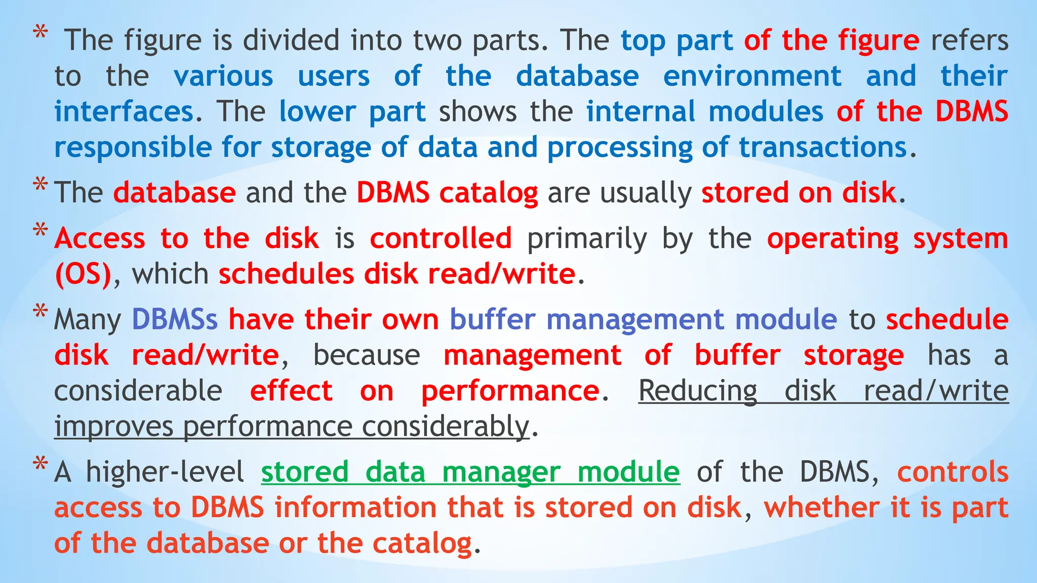 * The figure is divided into two parts. The top part of the figure refers
to the various users of the database environment and their
interfaces. The lower part shows the internal modules of the DBMS
responsible for storage of data and processing of transactions.
*The database and the DBMS catalog are usually stored on disk.
*Access to the disk is controlled primarily by the operating system
(OS), which schedules disk read/write.
*Many DBMSs have their own buffer management module to schedule
disk read/write, because management of buffer storage has a
considerable effect on performance. Reducing disk read/write
improves performance considerably.
*A higher-level stored data manager module of the DBMS, controls
access to DBMS information that is stored on disk, whether it is part
of the database or the catalog.
 