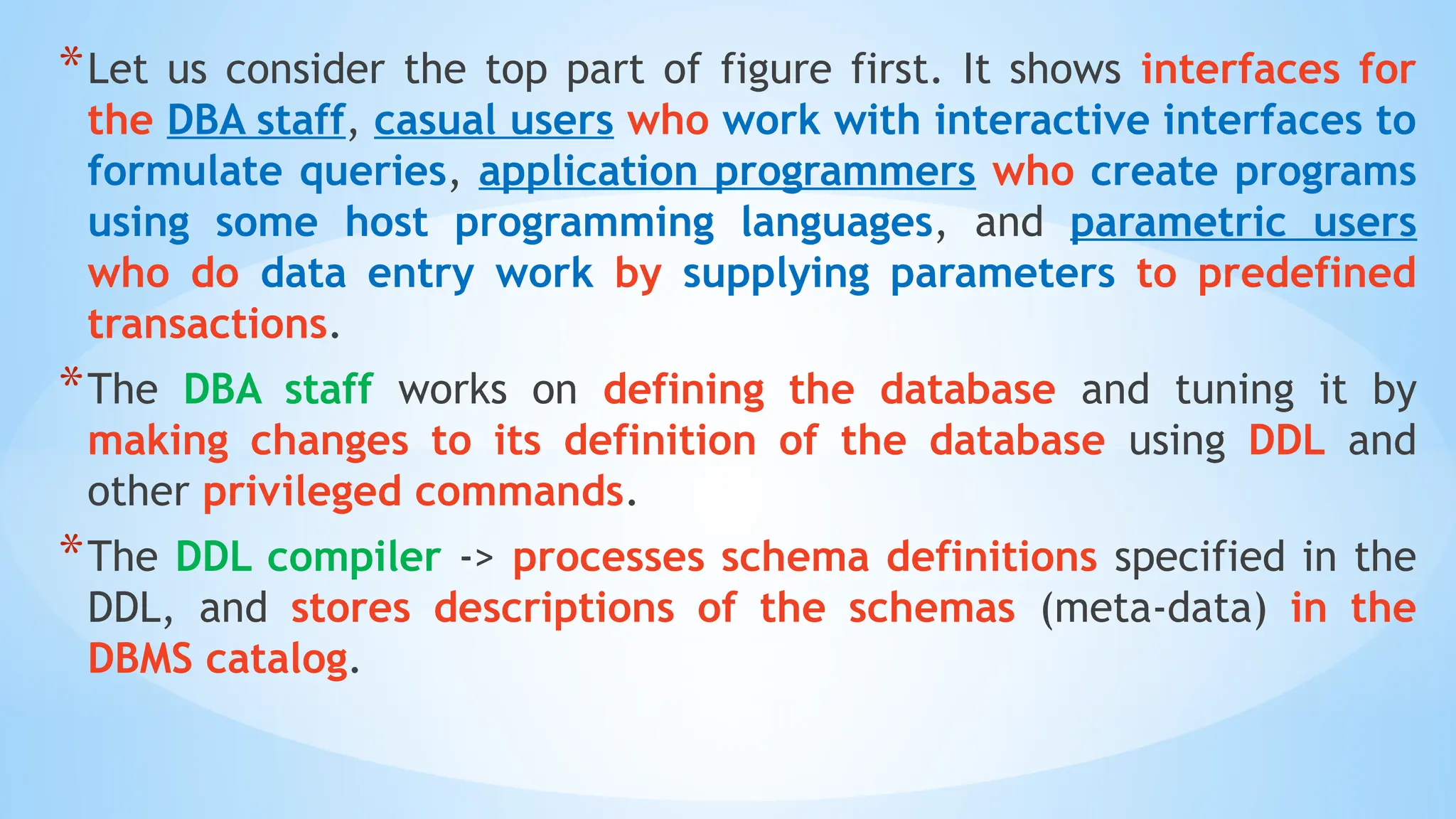*Let us consider the top part of figure first. It shows interfaces for
the DBA staff, casual users who work with interactive interfaces to
formulate queries, application programmers who create programs
using some host programming languages, and parametric users
who do data entry work by supplying parameters to predefined
transactions.
*The DBA staff works on defining the database and tuning it by
making changes to its definition of the database using DDL and
other privileged commands.
*The DDL compiler -> processes schema definitions specified in the
DDL, and stores descriptions of the schemas (meta-data) in the
DBMS catalog.
 