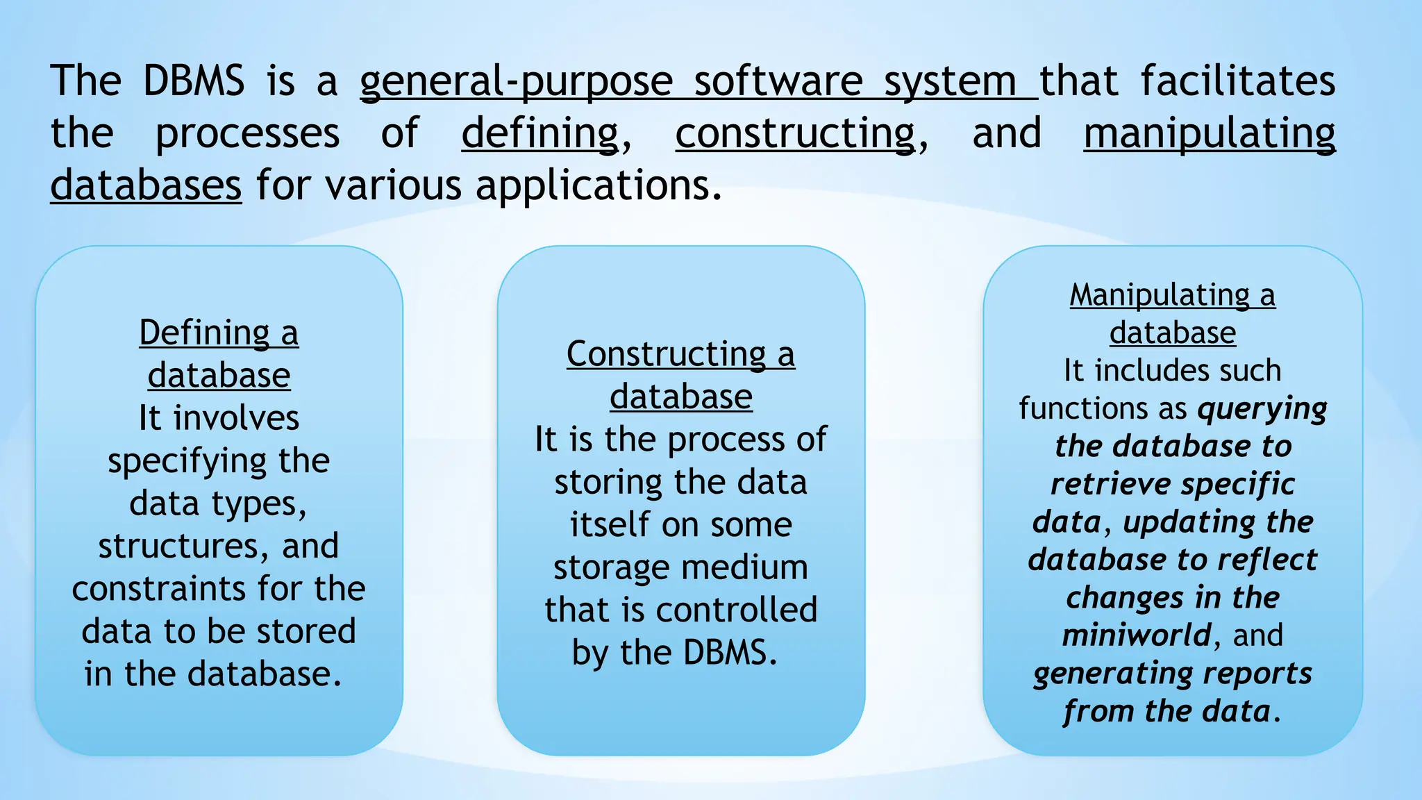The DBMS is a general-purpose software system that facilitates
the processes of defining, constructing, and manipulating
databases for various applications.
Defining a
database
It involves
specifying the
data types,
structures, and
constraints for the
data to be stored
in the database.
Constructing a
database
It is the process of
storing the data
itself on some
storage medium
that is controlled
by the DBMS.
Manipulating a
database
It includes such
functions as querying
the database to
retrieve specific
data, updating the
database to reflect
changes in the
miniworld, and
generating reports
from the data.
 