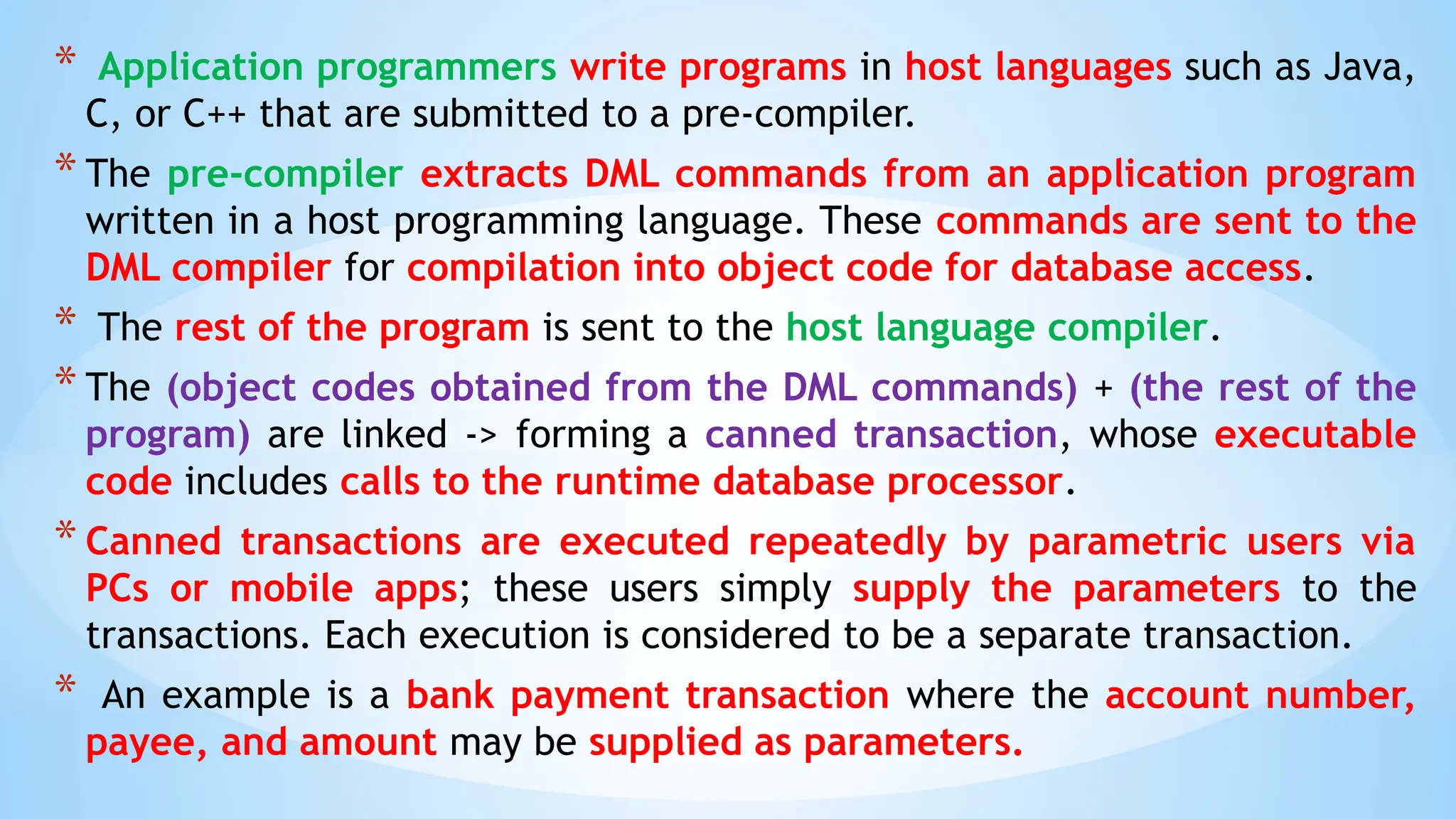 * Application programmers write programs in host languages such as Java,
C, or C++ that are submitted to a pre-compiler.
* The pre-compiler extracts DML commands from an application program
written in a host programming language. These commands are sent to the
DML compiler for compilation into object code for database access.
* The rest of the program is sent to the host language compiler.
* The (object codes obtained from the DML commands) + (the rest of the
program) are linked -> forming a canned transaction, whose executable
code includes calls to the runtime database processor.
* Canned transactions are executed repeatedly by parametric users via
PCs or mobile apps; these users simply supply the parameters to the
transactions. Each execution is considered to be a separate transaction.
* An example is a bank payment transaction where the account number,
payee, and amount may be supplied as parameters.
 