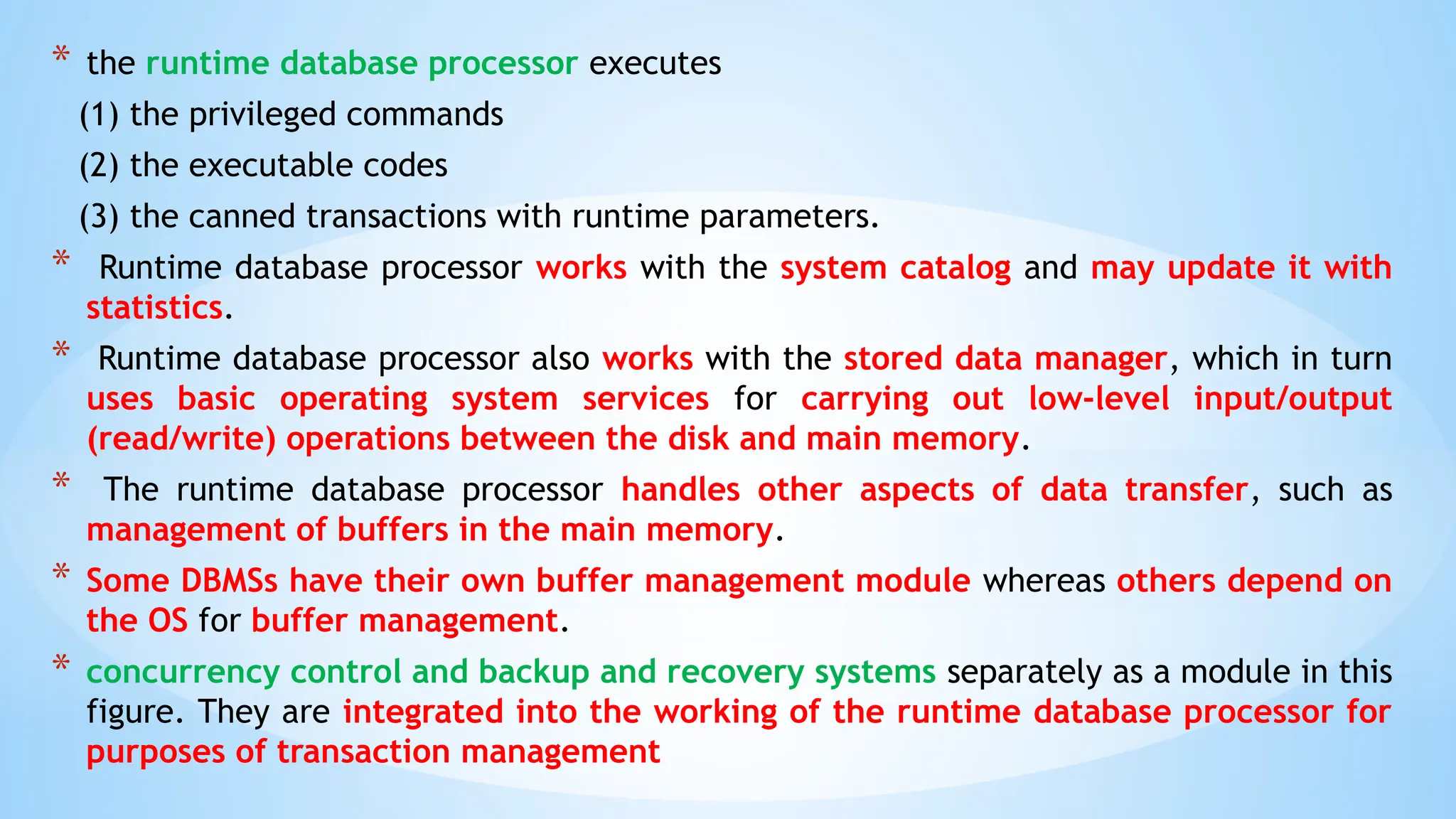 * the runtime database processor executes
(1) the privileged commands
(2) the executable codes
(3) the canned transactions with runtime parameters.
* Runtime database processor works with the system catalog and may update it with
statistics.
* Runtime database processor also works with the stored data manager, which in turn
uses basic operating system services for carrying out low-level input/output
(read/write) operations between the disk and main memory.
* The runtime database processor handles other aspects of data transfer, such as
management of buffers in the main memory.
* Some DBMSs have their own buffer management module whereas others depend on
the OS for buffer management.
* concurrency control and backup and recovery systems separately as a module in this
figure. They are integrated into the working of the runtime database processor for
purposes of transaction management
 